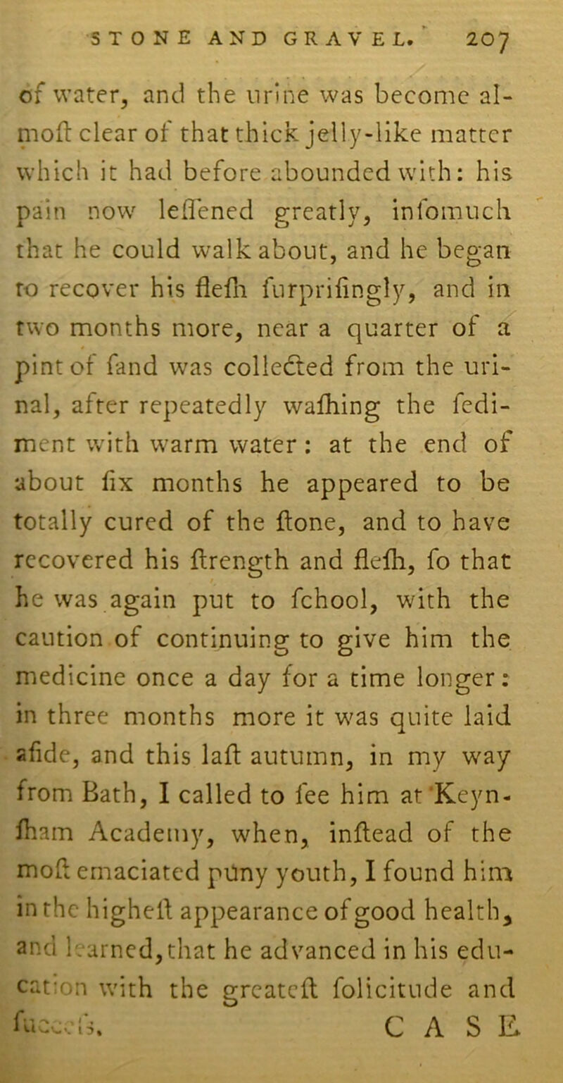 of water, and the urine was become al- moft clear of that thick jelly-like matter which it had before abounded with: his pain now leflened greatly, infomuch that he could walkabout, and he began to recover his flefli furprilingly, and in two months more, near a quarter of a pint of fand was collected from the uri- nal, after repeatedly walhing the fedi- ment with warm water : at the end of about fix months he appeared to be totally cured of the {tone, and to have recovered his ftrength and flefh, fo that he was again put to fchool, with the caution of continuing to give him the medicine once a day for a time longer: in three months more it w?as quite laid afide, and this laft autumn, in my way from Bath, I called to fee him at'Keyn- Iham Academy, when, inftead of the mo Li emaciated puny youth, I found him in the higheld appearance of good health, and learned,that he advanced in his edu- cation with the greateft folicitude and freed*. CASE