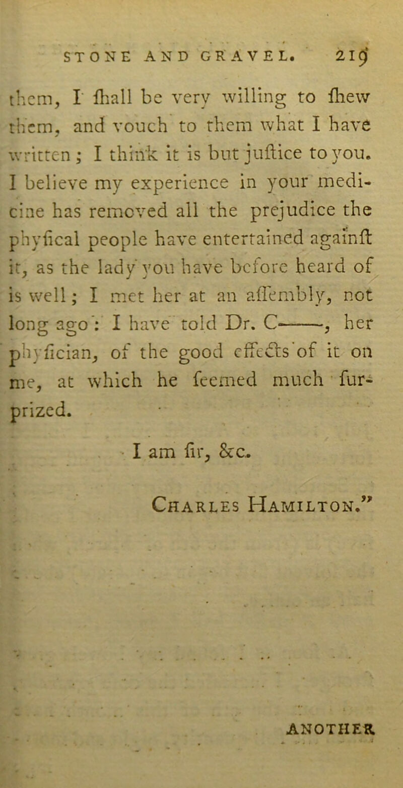 them, I fhall be very willing to ftiew them, and vouch to them what I have written; I think it is but juftice to you. I believe my experience in your medi- cine has removed all the prejudice the phyiical people have entertained agamft it, as the lady you have before heard of is well; I met her at an affembly, not long ago : I have told Dr. C , her phyikian, of the good effects 'of it on me, at which he feemed much fur- prized. I am fir, &c, Charles Hamilton.” ANOTHER.