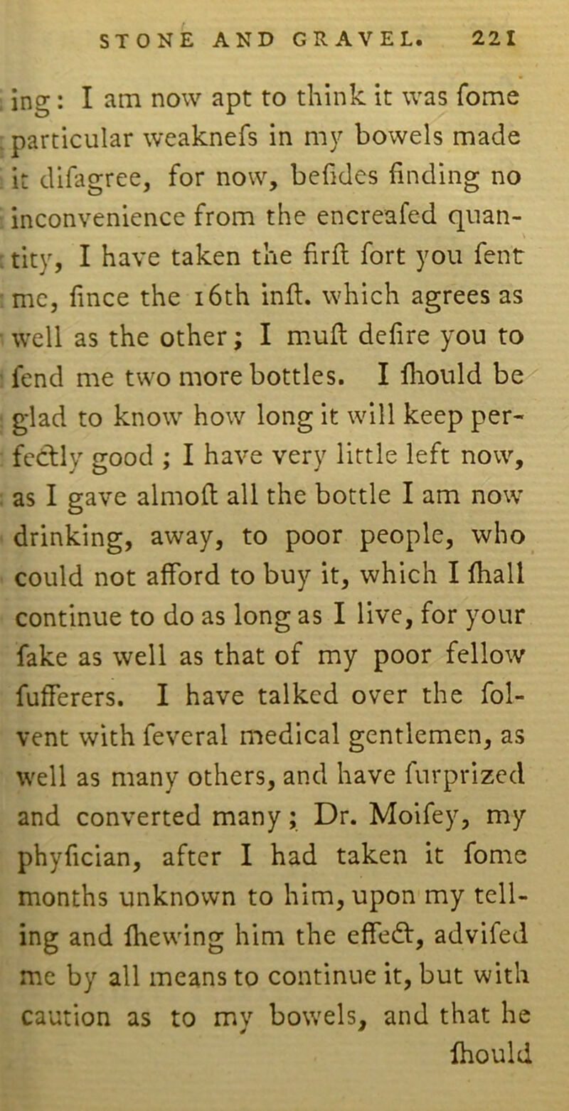 ing: I am now apt to think it was fome particular weaknefs in my bowels made it difagree, for now, befides finding no inconvenience from the encreafed quan- tity, I have taken the fir ft fort you fent me, fince the 16th inft. which agrees as well as the other; I muft defire you to fend me two more bottles. I fhould be glad to know how long it will keep per- fectly good ; I have very little left now, as I gave almoft all the bottle I am now drinking, away, to poor people, who could not afford to buy it, which I fhall continue to do as long as I live, for your fake as well as that of my poor fellow fufferers. I have talked over the fol- vent with feveral medical gentlemen, as well as many others, and have furprizecl and converted many; Dr. Moifey, my phyfician, after I had taken it fome months unknown to him, upon my tell- ing and fhewing him the effedt, advifed me by all means to continue it, but with caution as to my bowels, and that he fhould