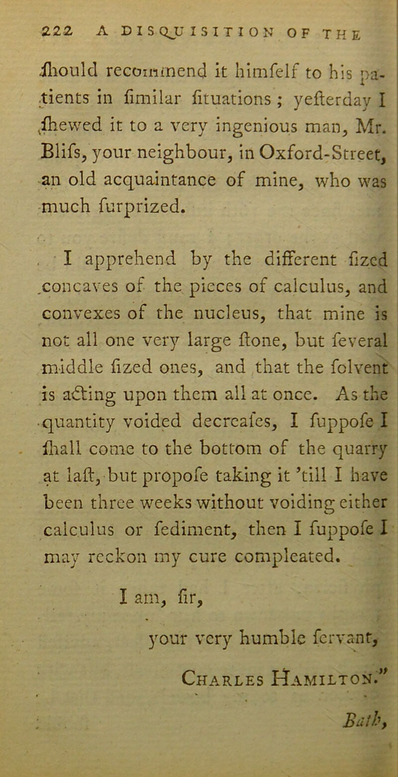 iliould recommend it himfelf to his pa- tients in fimilar fituations; yefterday I ,fhewed it to a very ingenious man, Mr. Blifs, your neighbour, in Oxford-Street, an old acquaintance of mine, who was much furprized. I apprehend by the different fi zed .concaves of the pieces of calculus, and convexes of the nucleus, that mine is not all one very large ftone, but feveral middle fized ones, and that the folvent is adting upon them all at once. As the • quantity voided decreafes, I fuppofe I fhall come to the bottom of the quarry at laft, but propofe taking it ’till I have been three weeks without voiding either calculus or fediment, then I fuppofe I may reckon my cure compleated. I am, fir, your very humble fervant, Charles Hamilton.”