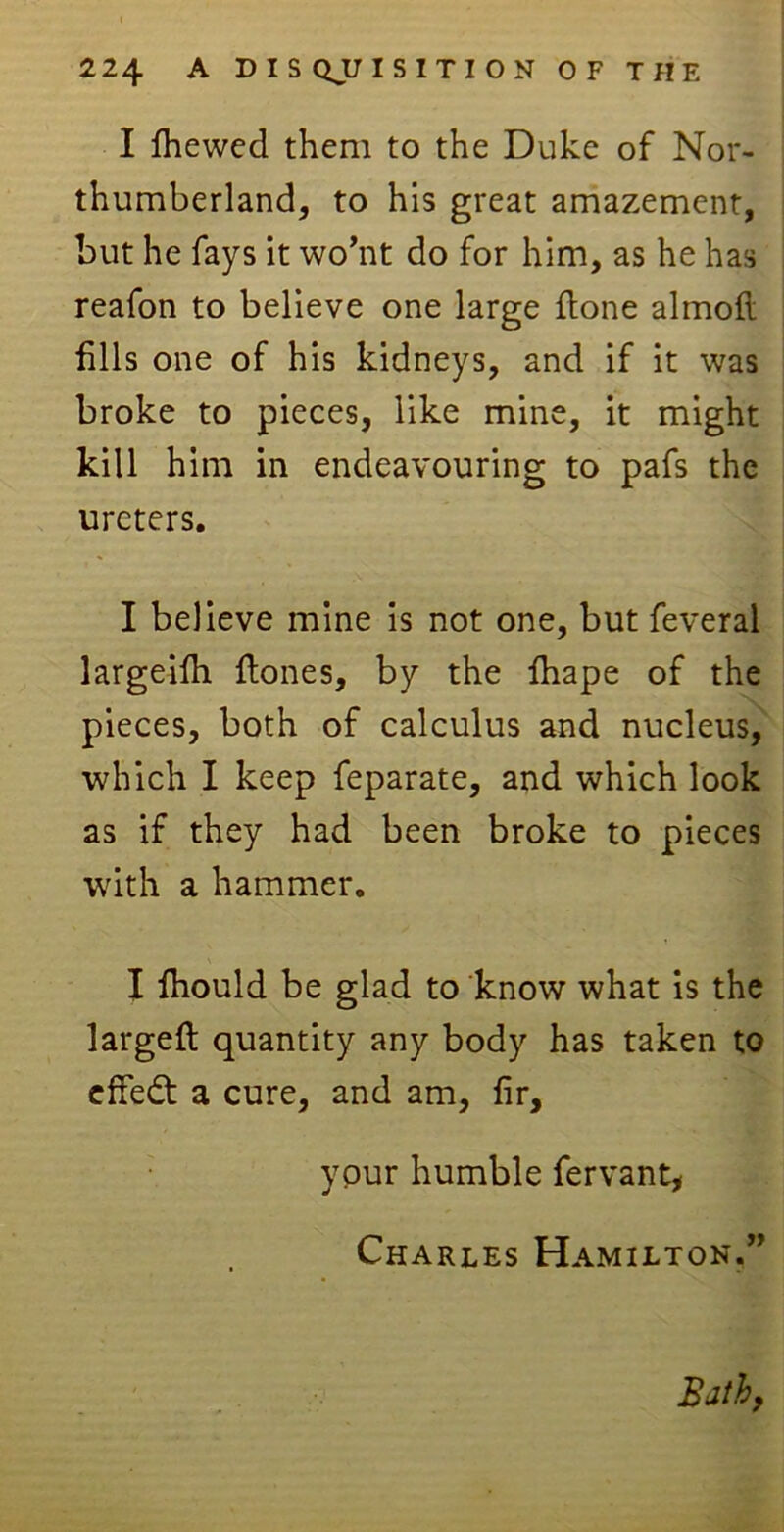 I fliewed them to the Duke of Nor- thumberland, to his great amazement, but he fays it wo’nt do for him, as he has reafon to believe one large done almoft dlls one of his kidneys, and if it was broke to pieces, like mine, it might kill him in endeavouring to pafs the ureters. I believe mine is not one, but feveral largeilh dones, by the diape of the pieces, both of calculus and nucleus, which I keep feparate, and which look as if they had been broke to pieces with a hammer. I ihould be glad to know what is the larged quantity any body has taken to effedt a cure, and am, fir, your humble fervant, Charles Hamilton.”