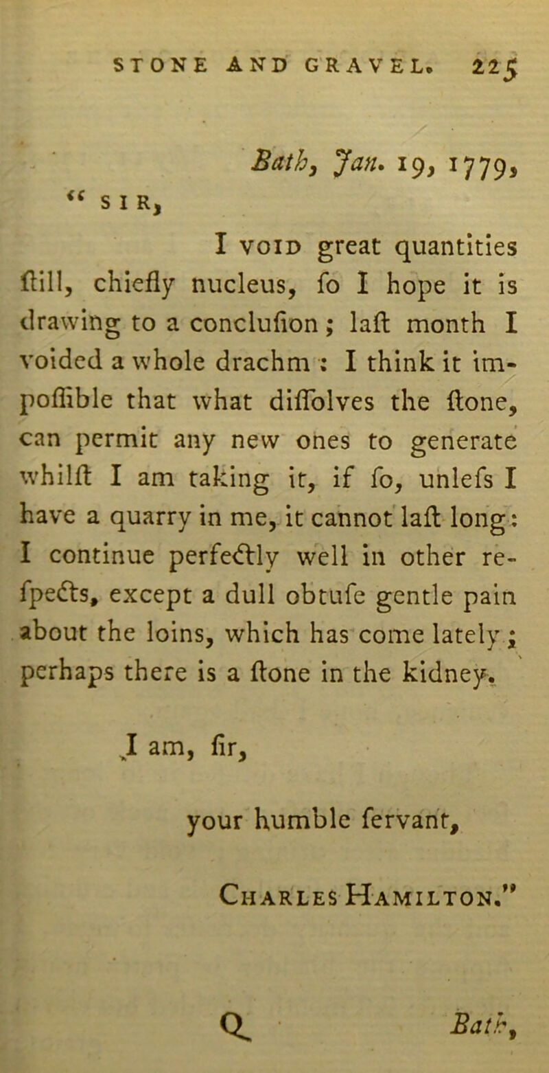 Bathj Jan. 19, 1779, “ SIR, I void great quantities Hill, chiefly nucleus, fo I hope it is drawing to a conclufion; lafl: month I voided a whole drachm : I think it im- poflible that what diflolves the {tone, can permit any new ones to generate whilft I am taking it, if fo, unlefs I have a quarry in me, it cannot lafl: long: I continue perfe<ftly well in other re- fpefts, except a dull obtufe gentle pain about the loins, which has come lately ; perhaps there is a (tone in the kidney. J am> your humble fervant, Charles Hamilton.”