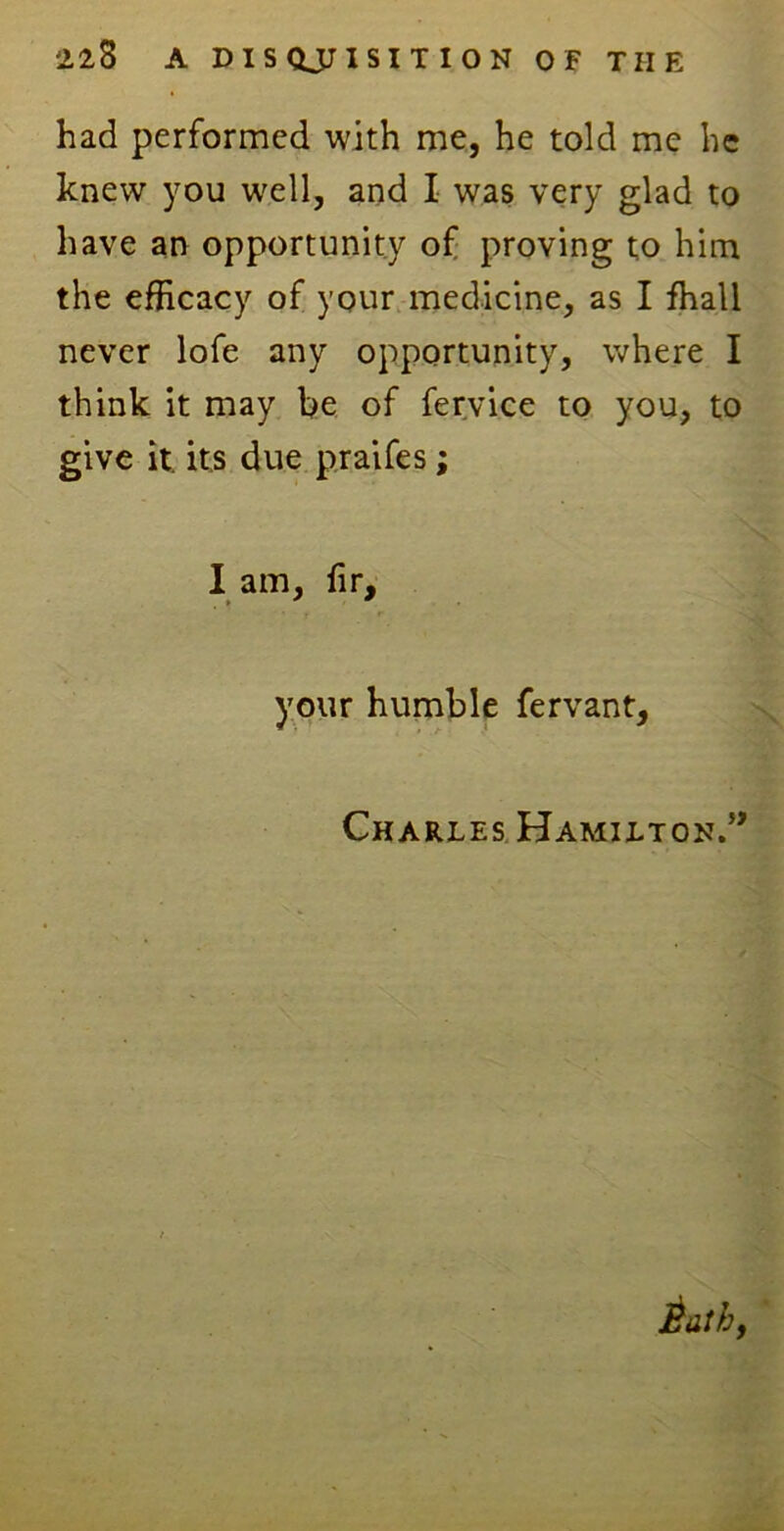 had performed with me, he told me he knew you well, and I was very glad to have an opportunity of proving to him the efficacy of your medicine, as I fhall never lofe any opportunity, where I think it may be of fervice to you, to give it. its due praifes; I am, fir, » * * your humble fervant, Charles Hamilton.”