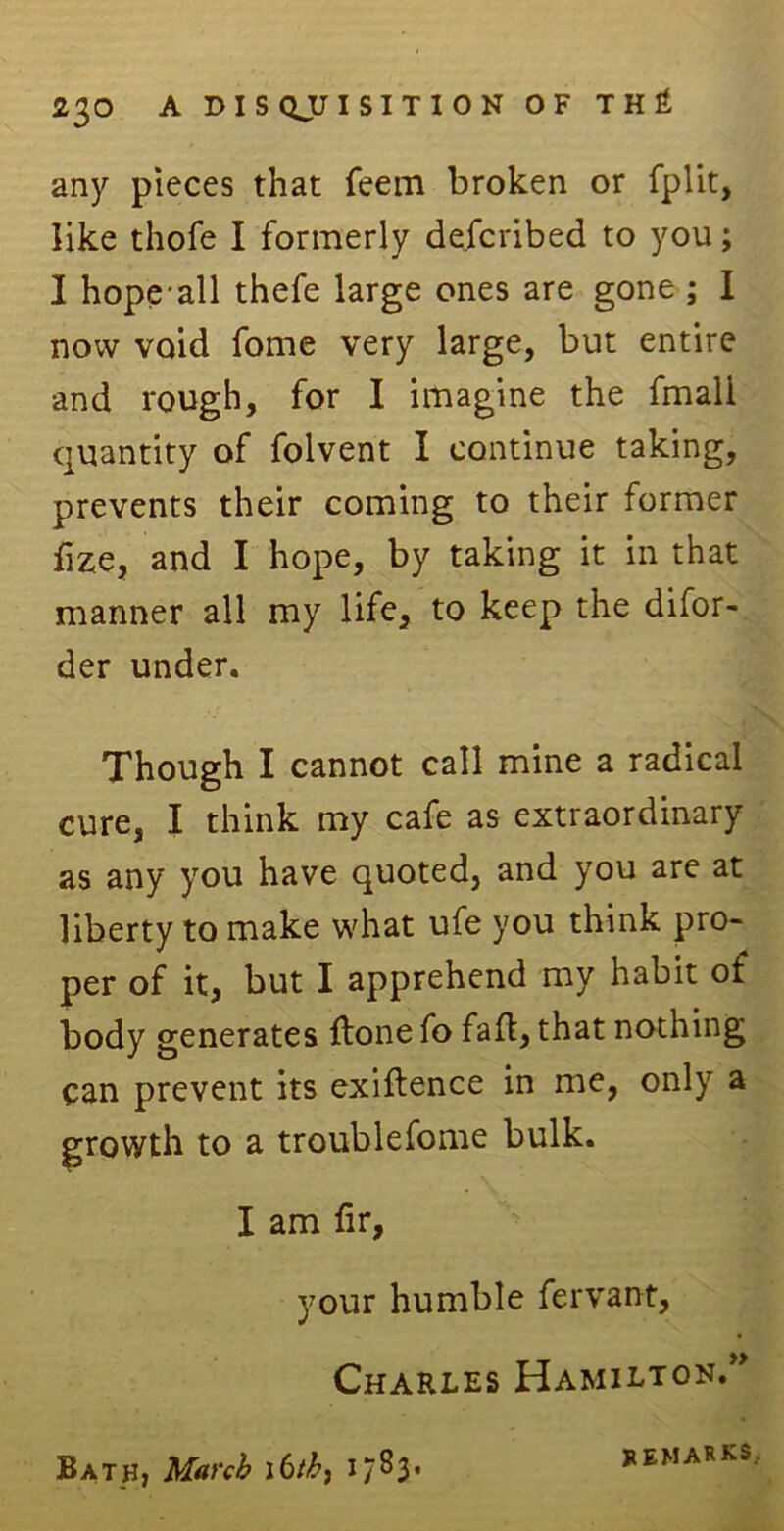 any pieces that feem broken or fplit, like thofe I formerly described to you; I hope all thefe large ones are gone ; I now void fome very large, but entire and rough, for I imagine the fmali quantity of folvent I continue taking, prevents their coming to their former fize, and I hope, by taking it in that manner all my life, to keep the difor- der under. Though I cannot call mine a radical cure, I think my cafe as extraordinary as any you have quoted, and you are at liberty to make what ufe you think pro- per of it, but I apprehend my habit of body generates ftone fo fad, that nothing can prevent its exigence in me, only a growth to a troublefome bulk. I am hr, your humble fervant, Charles Hamilton.” Bath, March \6th, 17^3* remarks.