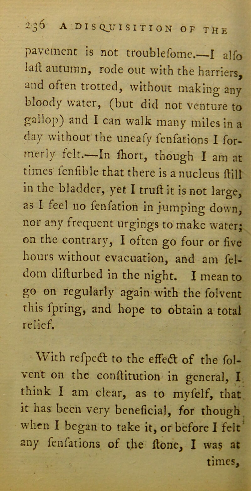 pavement is not troublefome.—I alfo autumn, rode out with the harriers, and often tiotted, without making any bloody water, (but did not venture to gallop) and I can walk many miles in a day without the uneafy fenfations I for- merly felt.—In fhort, though I am at times lenfible that there is a nucleus ftill in the bladder, yet I trull it is not large, as I feel no feniation in jumping down, nor any frequent nrgings to make water; on the contrary, I often go four or five hours without evacuation, and am fel- dom difturbed in the night. I mean to go on regularly again with the folvent this fpring, and hope to obtain a total relief. With refpcdl to the effett of the fol- vent on the conllitution in general, I think I am clear, as to myfelf, that it has been very beneficial, for though when I began to take it, or before I felt any fenfations of the ftone, I was at times.