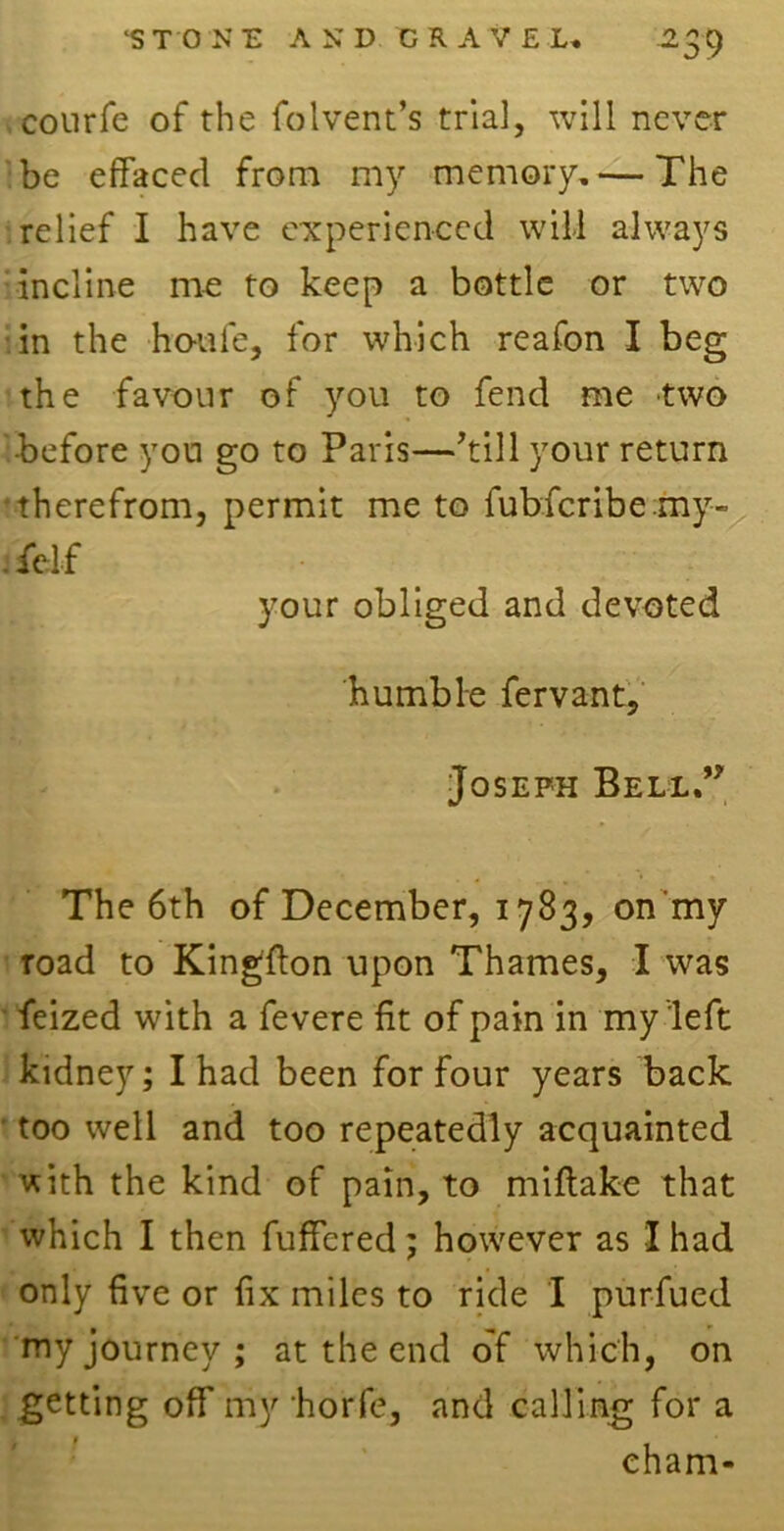 courfe of the folvent’s trial, will never be effaced from my memory.— The relief I have experienced will always incline me to keep a bottle or two in the houfe, for which reafon I beg the favour of you to fend me two before you go to Paris—’till your return •therefrom, permit me to fub.fcribe.my- . felf your obliged and devoted humble fervant, Joseph Bell.” The 6th of December, 1783, on my road to Kingfton upon Thames, I was feized with a fevere fit of pain in my left kidney; I had been for four years back too well and too repeatedly acquainted with the kind of pain, to miflake that which I then fuffered; however as I had only five or fix miles to ride I purfued my journey ; at the end of which, on getting off my horfe, and calling for a eham-