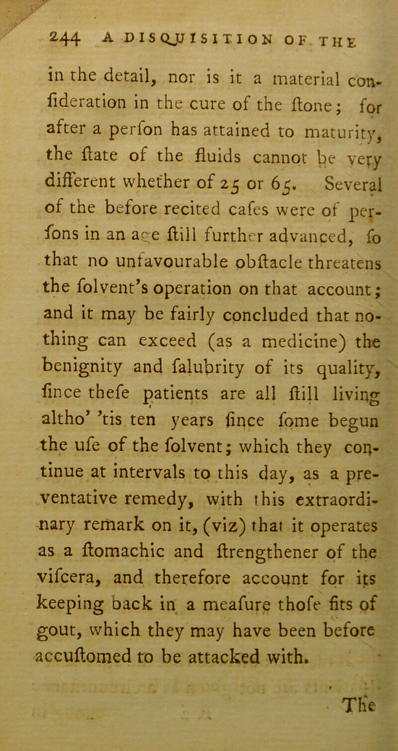 in rhe detail, nor is it a material con- federation in the cure of the Hone; for after a perfon has attained to maturity, the flate of the fluids cannot be yeyy different whether of 25 or 65. Several of the before recited cafes were of per- sons in an aye flili further advanced, fo that no unfavourable obflacle threatens the folvent’s operation on that account; and it may be fairly concluded that no- thing can exceed (as a medicine) the benignity and falubrity of its quality, fince thefe patients are all flill living altho’ ’tis ten years fince fome begun the ufe of the folvent; which they con- tinue at intervals to this day, as a pre- ventative remedy, with this extraordi- nary remark on it, (viz) that it operates as a ftomachic and flrengthener of the vifcera, and therefore account for its keeping back in a meafure thofe fits of gout, which they may have been before accuftomed to be attacked with.