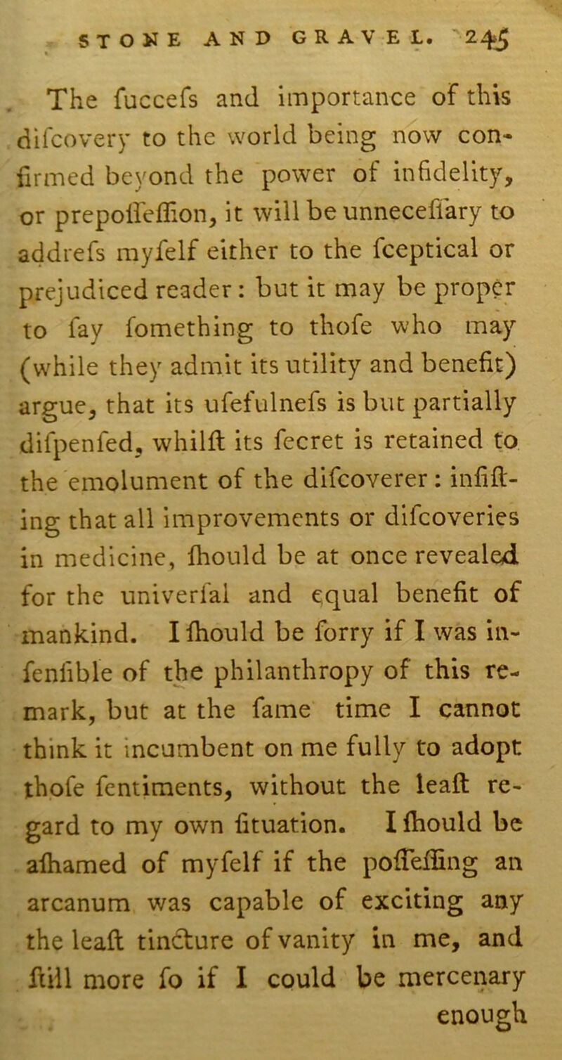 The fuccefs and importance of this difcovery to the world being now con- firmed beyond the power of infidelity, or prepoffeffion, it will be unneceflary to addrefs myfelf either to the fceptical or prejudiced reader: but it may be proper to fay fomething to thofe who may (while they admit its utility and benefit) argue, that its ufefulnefs is but partially difpenfed, whilft its fecret is retained to the emolument of the difcoverer : infill- ing that all improvements or difcoveries in medicine, fhould be at once revealed for the univerfal and equal benefit of mankind. I fhould be forry if I was in- feniible of the philanthropy of this re- mark, but at the fame time I cannot think it incumbent on me fully to adopt thofe fentiments, without the leaft re- gard to my own fituation. I fhould be afhamed of myfelf if the poffeffing an arcanum was capable of exciting any the leaft tindfure of vanity in me, and ftill more fo if I could be mercenary enough