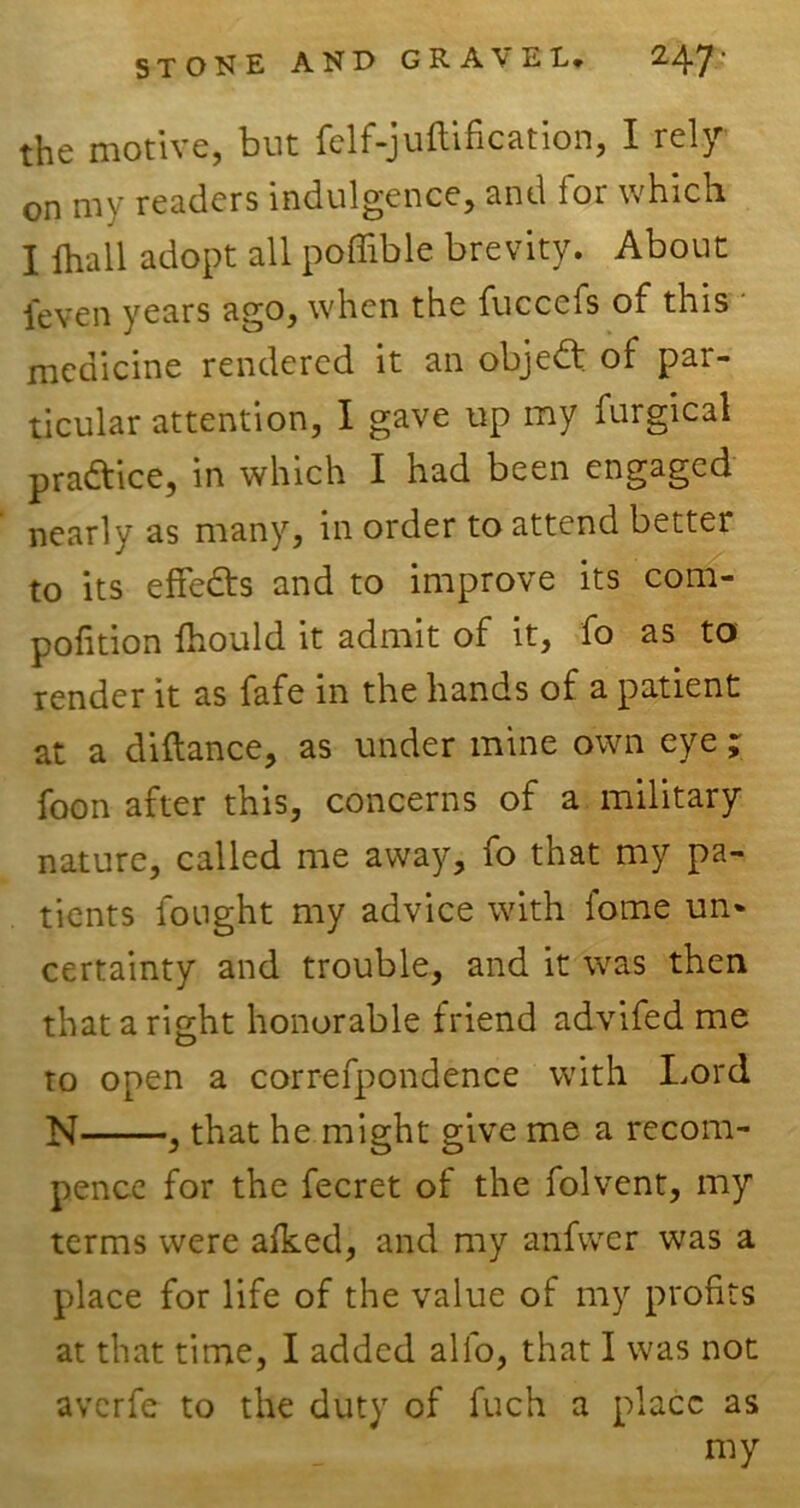 the motive, but felf-junification, I rely on my readers indulgence, and ioi which. I lhall adopt all poffible brevity. About ieven years ago, when the fuccefs of this medicine rendered it an objedt of par- ticular attention, I gave up my furgical practice, in which I had been engaged nearly as many, in order to attend better to its effedts and to improve its com- pofition fhould it admit of it, fo as to render it as fafe in the hands of a patient at a diftance, as under mine own eye ; foon after this, concerns of a military nature, called me away, fo that my pa- tients fought my advice with fome un* certainty and trouble, and it was then that a right honorable friend advifed me to open a correfpondence with Lord N , that he might give me a recom- pence for the fecret of the folvent, my terms were alked, and my anfwer was a place for life of the value of my profits at that time, I added alfo, that I was not averfe to the duty of fuch a place as my