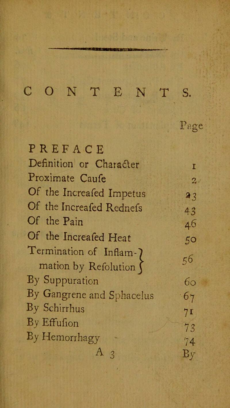 CONTENTS. PREFACE Definition or Charadler Proximate Caufe Of the Increafed Impetus Of the Increafed Rednefs Of the Pain Of the Increafed Heat Termination of Inflam- mation by Refolution By Suppuration By Gangrene and Sphacelus By Schirrhus By Effufion By Hemorrhagy A 3 Page 1 2 ^3 43 46 50 56 60 67 71 73 74 By