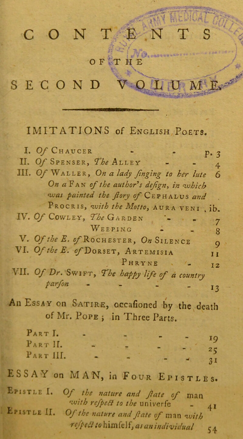 IMITATIONS of English/Poets, I. Of Chaucer - “ P* 3 II. Of Spenser, The Alley - - ^ III. Of Waller, On a lady fnging ta her lute 6 On « FA N ^ the author's defgn^ in •njohich nuas painted the ftory of Cephalus and pROCRis, nxiith the Motto, aura veni . ib. IV. Cowley, Garden . » Weeping 1 V. Of the E. of'9<o CHEST EK, 0« Silence VI. OftheE. o/'Dorset, Artemisia Phryne VII. Of Dr. Swift, The happy life of d country parfon - _ _ _ 7 8 9 11 12 13 All Essay on Satire, occafioned by the^death of Mr. Pope j in Three Parts. Part I. Part II. Part 111. 19 25 31 ESSAY on MAN, in Four Epistles. Epistle I. Of the nature and fate of man ^vith refped to the univerfe - ai Epistle II. Of the nature and fate ^ man ^vith ref pea to him fel f, as an individual 54