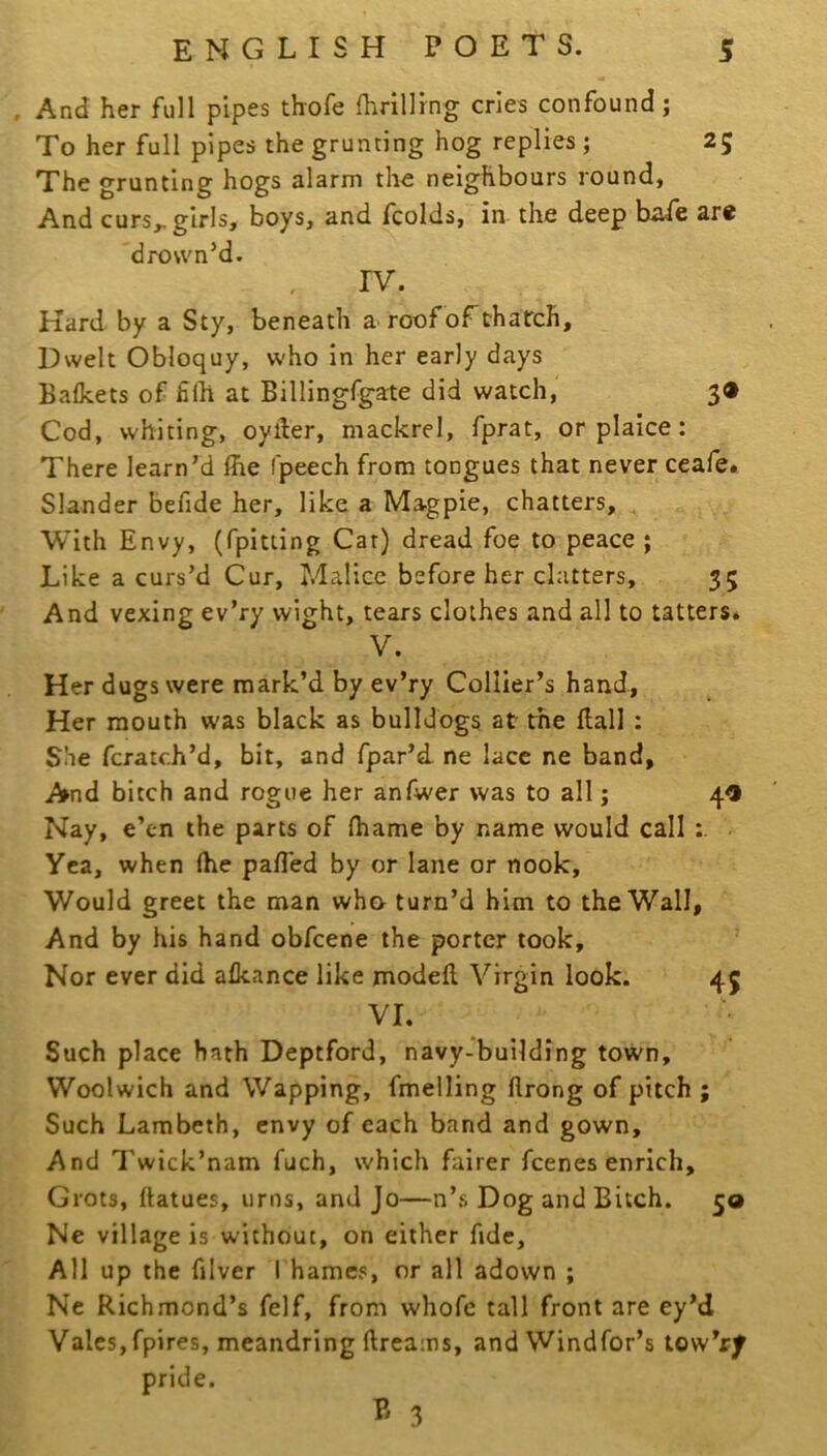 , And her full pipes thofe fhrilling cries confound; To her full pipes the grunting hog replies ; 25 The grunting hogs alarm the neighbours round, And curs^ girls, boys, and fcolds, in the deep bide are 'drown’d. IV. Hard by a Sty, beneath a roof of thatch. Dwelt Obloquy, who in her early days Balkets of filh at Billingfgate did watch, 3® Cod, whiting, oyller, mackrel, fprat, or plaice; There learn’d Ihe fpeech from tongues that never ceafe. Slander befide her, like a Magpie, chatters, , With Envy, (fpitting Car) dread foe to peace ; Like a curs’d Cur, Malice before her clatters, 35 And vexing ev’ry wight, tears clothes and all to tatters. V. Her dugs were mark’d by ev’ry Collier’s hand. Her mouth was black as bulldogs at the Hall : She fcratch’d, bit, and fpar’d. ne lace ne band, And bitch and rogue her anfwer was to all; 4® Nay, e’en the parts of fhame by name would call Yea, when Ihe pafl'ed by or lane or nook. Would greet the man wh& turn’d him to the Wall, And by his hand obfcene the porter took. Nor ever did alkance like modefl Virgin look. 45 VI. Such place hath Deptford, navy-building town, Woolwich and Wapping, fmelling flrong of pitch ; Such Lambeth, envy of each band and gown. And Twick’nam fuch, which fairer fcenes enrich. Grots, ftatues, urns, and Jo—n’s Dog and Bitch. 50 Ne village is without, on either fide. All up the filver Thames, or all adown ; Ne Richmond’s felf, from whofe tall front are ey’d Vales,fpires, meandring ftreams, andWindfor’s tow’ry pride.