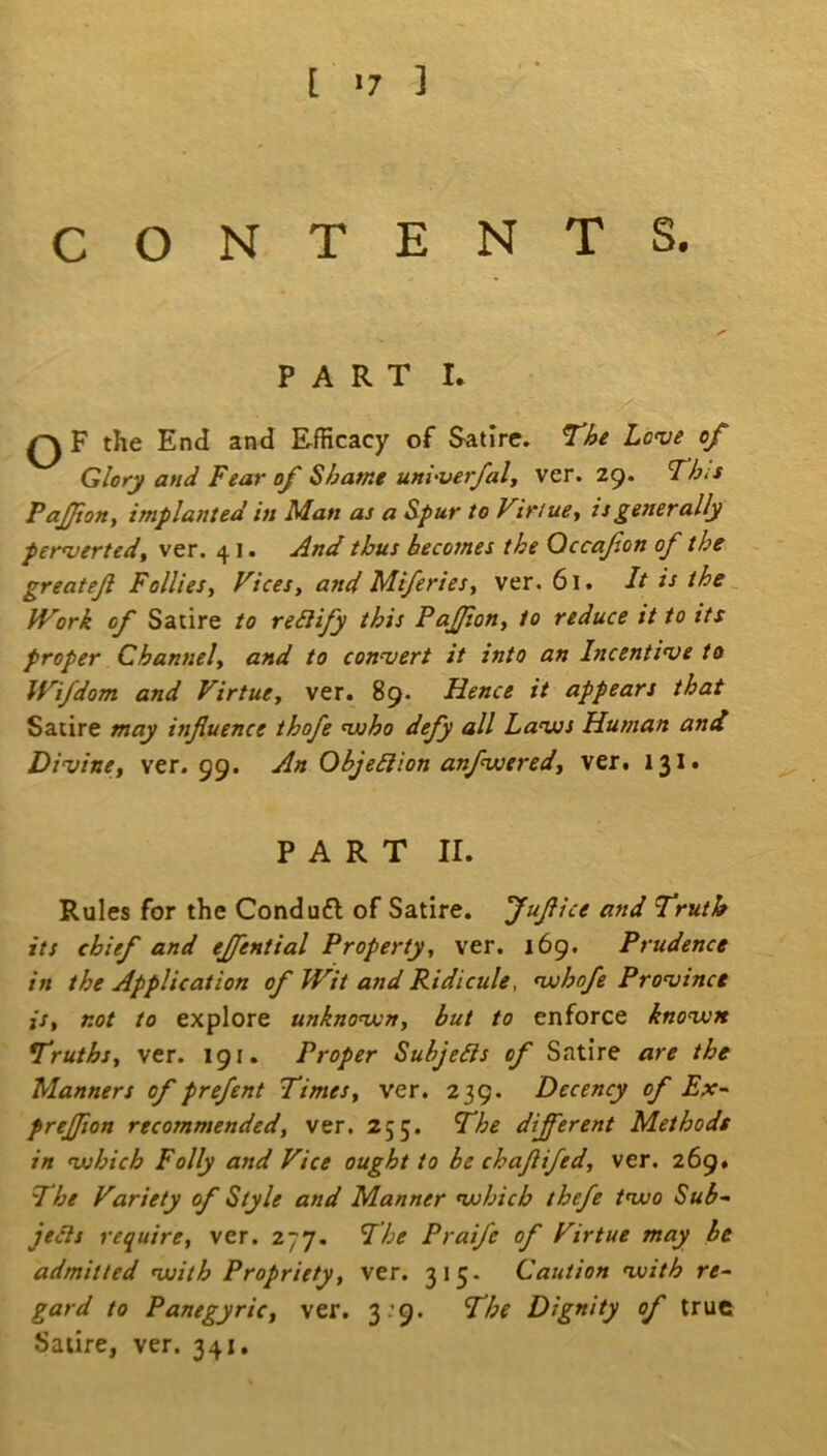 [ *7 ] CONTENTS. PART L ^ F the End and Efficacy of Satire. The Love of Glory and Fear of Shame unhverfaly ver. 29. This PaJJion^ implanted in Man as a Spur to ViriuSy is generally pervertedf ver. 41. And thus becomes the Qccafon of the greateji Follies, Vices, and Mi/eries, ver. 61. It is the ^ Work of Satire to reSIify this Pajfion, to reduce it to its proper Channel, and to convert it into an Incentive to Wifdom and Virtue, ver. 89. Hence it appears that Satire may influence thofe viho defy all Lavjs Human and Divine, ver. gg. An ObjeSiion anfwered, ver. 131. PART II. Rules for the Condufl of Satire. Juflice and Truth its chief and ejjential Property, ver. 169. Prudence in the Application of Wit and Ridicule, vjhofe Province is, not to explore unknoivn, but to enforce knovjx Truths, ver. 191. Proper Subjects of Satire are the Manners of prefent Times, ver. 239. Decency of Ex^ prejflon recommended, ver. 255. The different Methods in vjhich Folly and Vice ought to be chaflifed, ver. 269. The Variety of Style and Manner nuhich thefe tnuo Sub- jeAs require, ver. 277. The Prai/e of Virtue may be admitted viith Propriety, ver. 315. Caution nuith re- gard to Panegyric, ver. 3:9. The Dignity of true Satire, ver. 341,