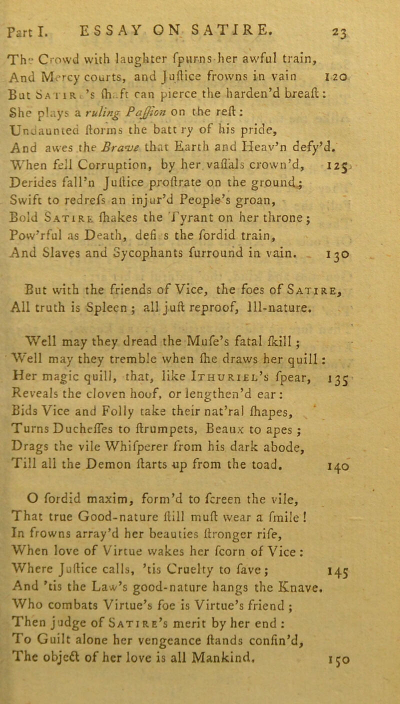 Th Crowd with laughter fpurns her aw'ful train. And Mercy courts, and Juftice frowns in vain 120 But Sa'i iRc’s ih.-ft can pierce the harden’d breall: She plays a ruling PaJJton on the reft; Unoaunied ftonns the batt ry of his pride. And awes the Bran)e that Earth and Heav’n defy’d. When fell Corruption, by her vafl’als crown’d, 125^ Derides fall’n Juftice proftrate on the ground^ Swift to redrefs an injur’d People’s groan, Bold Satire fhakes the Tyrant on her throne; Pow’rful as Death, defi s the fordid train, ' And Slaves and Sycophants furrourid in vain. « 130 But with the friends of Vice, the foes of Satire, All truth is Spleen ; all juft reproof, 111-nature. Well may they dread the Mufe’s fatal Ikill; W'ell may they tremble when Ihe draws her quill; Her magic quill, that, like Ithuriel’s fpear, 133’ Reveals the cloven hoof, or lengthen’d ear: Bids Vice and Folly take their nat’ral lhapes. Turns DuchclTes to ftrumpets, Beaux to apes; Drags the vile Whifperer from his dark abode. Till all the Demon ftarts -up from the toad. i^C) O fordid maxim, form’d to fcreen the vile. That true Good-nature Hill muft wear a fmile ! In frowns array’d her beauties ftronger rife. When love of Virtue wakes her fcorn of Vice : Where Juftice calls, ’tis Cruelty to fave; 145 And ’tis the Law’s good-nature hangs the Knave. Who combats Virtue’s foe is Virtue’s friend ; Then judge of Sati re’s merit by her end : To G uilt alone her vengeance Hands confin’d. The objed of her love is all Mankind, 150