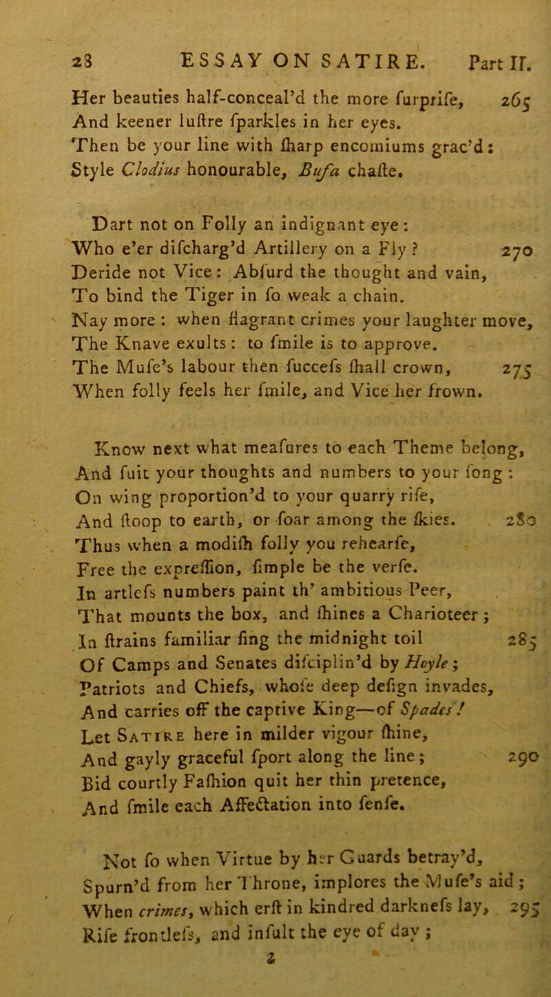 Her beauties half-conceal’d the more furprife, 265 And keener luftre fparkles in her eyes. Then be your line with lharp encomiums grac’d: Style Clodius honourable, Bufa chade. Dart not on Folly an indignant eye: Who e’er difcharg’d Artillery on a Fly ? 270 Deride not Vice: Ablurd the thought and vain. To bind the Tiger in fo weak a chain. Nay more : when flagrant crimes your laughter move. The Knave exults: to fmile is to approve. The Mufe’s labour then fuccefs fhall crown, 275 When folly feels her fmile, and Vice her frown. Know next what meafures to each Theme belong. And fuit your thoughts and numbers to your long ; On wing proportion’d to your quarry rife. And Hoop to earth, or foar among the fkies. . 2S0 Thus when a modifh folly you rehearfe. Free the expreflion, fimple be the verfc. In artlefs numbers paint th’ ambitious Peer, That mounts the box, and fhines a Charioteer; Of Camps and Senates difciplin’d hy Hoyle 1 Patriots and Chiefs, whole deep defign invades. And carries off the captive King—of Spades ! Let Satire here in milder vigour (bine. And gayly graceful fport along the line; 290 Bid courtly Fafiiion quit her thin pretence. And fmile each AfFeftation into fenfe. Not fo when Virtue by her Guards betray’d. Spurn’d from her T hrone, implores the Mufe’s aid; When crimes, which erft in kindred darknefs lay, 295 Rife frondefs, and infult the eye of day ; 2