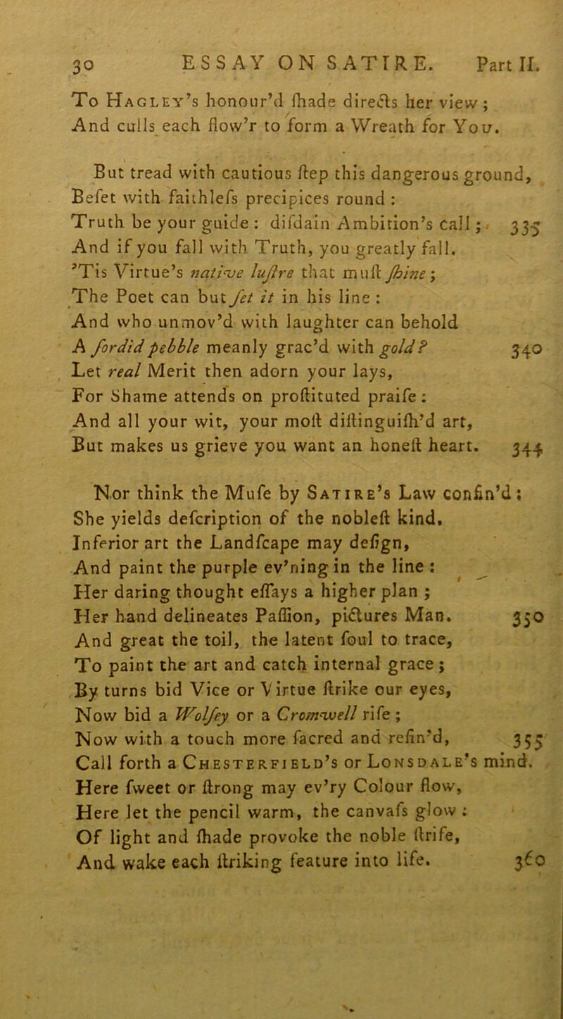 To Hagley’s honour’d fhade directs her view; And culls each flow’r to form a Wreath for You. But tread with cautious ftep this dangerous ground, Befet with faiihlefs precipices round : Truth be your guide : difdain Ambition’s call;. 335 And if you fall with Truth, you greatly fall. 'Tis Virtue’s natinje lujire that muft Jhine j The Poet can but Jet it in his line : And who unmov’d with laughter can behold A fordid pebble meanly grac’d withgo/d'/’ 340 Let real Merit then adorn your lays. For Shame attends on proftituted praife; And all your wit, your moll dillinguilh’d art. But makes us grieve you want an honeft heart. 344, Nor think the Mufe by Satire’s Law confin’d; She yields defcription of the nobleft kind. Inferior art the Landfcape may defign, And paint the purple ev’ning in the line ; ^ Her daring thought effays a higher plan ; Her hand delineates Paffion, pidlures Man. 350 And great the toil, the latent foul to trace. To paint the art and catch internal grace; By turns bid Vice or V irtue llrike our eyes. Now bid a Wolfey or a Cromwell rife ; Now with a touch more facred and refin’d, 353 Call forth a Chesterfield’s or Lonsdale’s mind. Here fweet or ftrong may ev’ry Colour flow. Here let the pencil warm, the canvafs glow : Of light and {hade provoke the noble flrife, And wake each itriking feature into life. 360