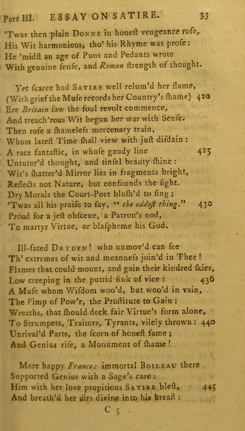 ’Twas then plain Donne in honeft vengeance rofe^ His Wit harmonious, tho’ his Rhyme was profe: He ’midft an age of Puns and Pedants wrote With genuine fenfe, and Roman ftrength of thought. Yet fcarce had Satire well relum’d her flame, (With grief the Mufe records her Country’s fliame) 420 Ere Britain faw the foul revolt commence, And treach’rous Wit began her war with Senfe. - Then rofe a (hamelefs mercenary train, Whom latefl: Time (hall view with juft difdain : A race fantaftic, in whofe gaudy line 425 Untutor’d thought, and tinfel beauty (hine : Wit’s (batter’d Mirror lies in fragments bright, Refleds not Nature, but confounds the fight. Dry Morals the Court-Poet blufti’d to fing ; ’Twas all his praife to fay, the oddeji thingd* 43® Proud for a jeft obfcene, a Patron’s nod, To martyr Virtue, or blafpheme his God. Ill-fated Dryden! who unmov’J can fee Th’ extremes of wit and meannefs join’d in Thee I Flames that could mount, and gain their kindred (kies. Low creeping in the putrid fink of vice ; 436 A Mufe whom Wifdom woo’d, but woo’d in vain. The Pimp of Pow’r, the Proftitute to Gain : Wreaths, that (hould deck fair Virtue’s form alone. To Strumpets, Traitors, Tyrants, vilely thrown: 440 Unrival’d Parts, the fcorn of honeft fame ; And Genius rife, a Monument of (hame ! More happy France: Immortal Boileau there Supported Genius with a Sage’s care: Him with her love propitious Satire bleft. And breath’d her airs divine into hU bread : 445