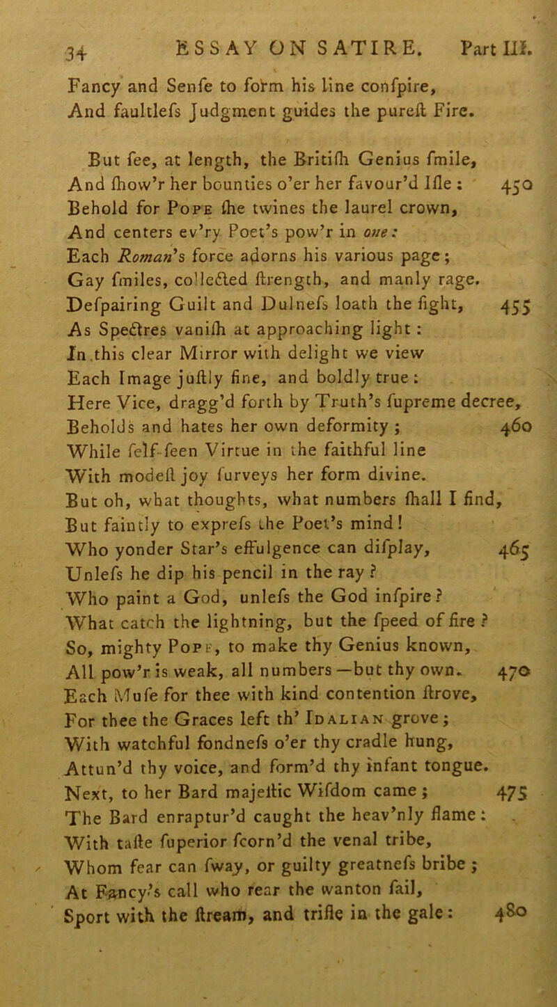 Fancy and Senfe to foi'm his Line confpire. And faultlefs Judgment guides the pureft Fire. But fee, at length, the Britifh Genius fmile. And fhow’r her bounties o’er her favour’d Ifle ; 450 Behold for Pope ihe twines the laurel crown, And centers ev’ry Poet’s pow’r in 07ie : Each Roman's force adorns his various page; Gay fmiles, coUe6led ftrengch, and manly rage. Defpairing Guilt and Dulnefs loath the fight, 455 As Spedres vanilh at approaching light: In.this clear Mirror with delight we view Each Image jullly fine, and boldly true : Here Vice, dragg’d forth by Truth’s fupreme decree. Beholds and hates her own deformity ; 460 While felf-feen Virtue in the faithful line With modefl joy furveys her form divine. But oh, what thoughts, what numbers fhall I find. But faintly to exprefs the Poet’s mind! Who yonder Star’s effulgence can difplay, 465 Unlefs he dip his pencil in the ray ? Who paint a God, unlefs the God infpire? What catch the lightning, but the fpeed of fire } So, mighty Pope, to make thy Genius known. All pow’r is weak, all numbers —but thy own. 470 Each Mufe for thee with kind contention firove. For thee the Graces left th’ Idalian grove; With watchful fondnefs o’er thy cradle hung. Attun’d thy voice, and form’d thy infant tongue. Next, to her Bard majeltic Wifdom came ; 475 The Bard enraptur’d caught the heav’nly flame: With tafte fuperior fcorn’d the venal tribe. Whom fear can fway/, or guilty greatnefs bribe ; At Fancy’s call who rear the wanton fail. Sport with the ilream, and trifle in the gale: 480