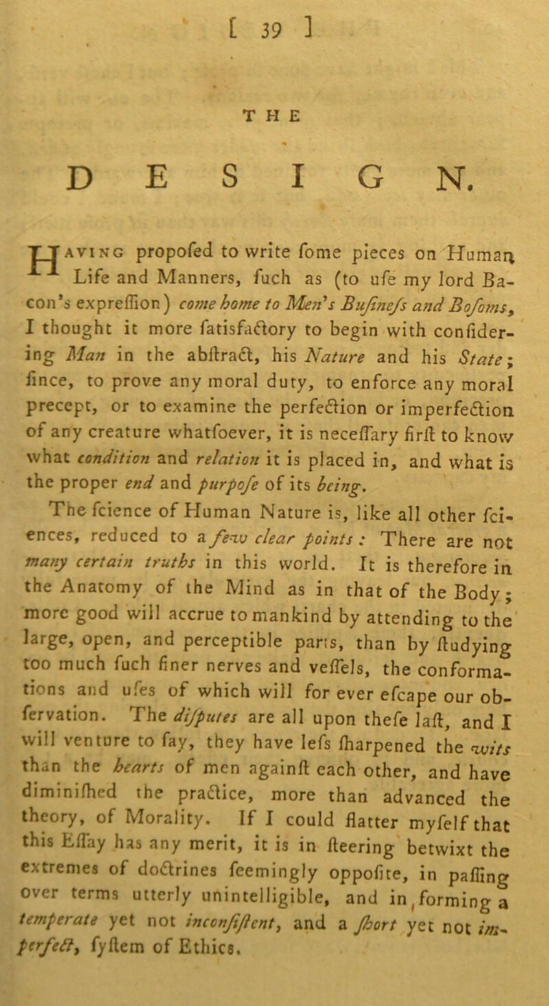 THE DESIGN, TTaving propofed to write fome pieces on Humai^ Life and Manners, fuch as (to ufe my lord Ba- con’s expreffion) come home to Men's Bujine/s and Bofoms, I thought it more fatisfadory to begin with confider- ing Man in the abllrad, h\s Nature and his State; fince, to prove any moral duty, to enforce any moral precept, or to examine the perfeflion or imperfe6tion of any creature whatfoever, it is neceflary hrft to know what condition and relation it is placed in, and what is the proper end and purpofe of its being. Thefcience of Human Nature is, like all other fci- ences, reduced to a fenv clear points .• There are not many certain truths in this world. It is therefore in the Anatomy of the Mind as in that of the Body; more good will accrue to mankind by attending to the large, open, and perceptible pans, than by fludying too much fuch finer nerves and veflels, the conforma- tions and uCes of which will for ever efcape our ob- fervation. The dijpuies are all upon thefe lafl, and I will venture to fay, they have lefs lharpened the than the hearts of men againfl each other, and have diminifhed the practice, more than advanced the theory, of Morality. If I could flatter myfelf that this ETay has any merit, it is in fleering betwixt the extremes of dodrines feemingly oppofite, in pafling over terms utterly unintelligible, and in,forming a temperate yet not inconjificnt^ and a Jhort yet not f/a- ptr/eilf fyftem of Ethics.