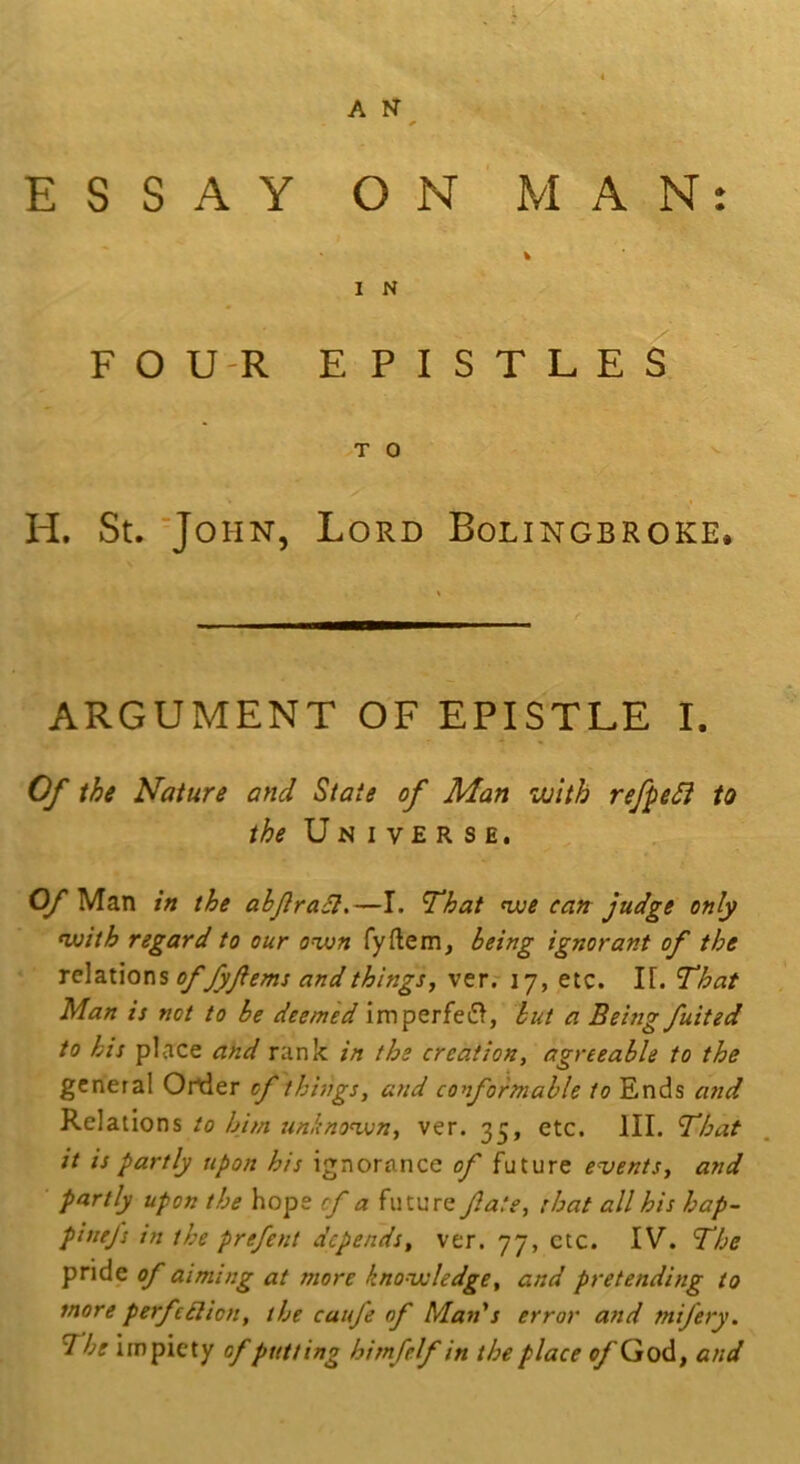 ESSAY ON MAN: I N FOU-R EPISTLES TO ^ H. St. 'John, Lord Bolingbroke. ARGUMENT OF EPISTLE I. Of the Nature and State of Man •with refpeSi to U N I V £ R S E. Cy Man in the abjlra£l.—I. That nue can judge only nuith regard to our o%on fyftem, being ignorant of the relations offyferns and things^ verr 17, etc. IT. That Man is not to be deemed imperfei>, hut a Being fuited to his place and rank in the creationt agreeable to the general Ortler of things, and conformable to Ends and Relations to him unknonxn, ver. 35, etc. III. That it is partly upon his ignorance of future events, and partly upon the hope of a future fate, that all his hap- pintfs in the prefent depends, ver. 77, etc. IV. The pride of aiming at more knonxsledge, and pretending to more perfe£lion, the caufe of Man's error and mifery. The impiety of putting himfelf in the place ^God, and