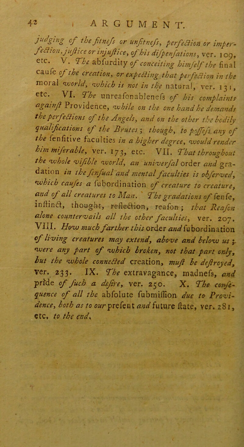 argument. B Jitnefs or unjitnefs, perfe£lion or imper- or injujlice, of his difpenfations ^ ver. 109, caufe of the creation, or expeaing that perfedion in the moral world, which is not in the natural, ver. 131, etc. VI. The unreafonablenefs of his complaints againjl Providence, white on the one hand he demands the perfeBtons of the Angels, and on the other the bodily qtialif cations of the Brutes j though, to pojfefs any of the fenfitive faculties in a higher degree, would render him miferable, ver. 173, etc. VII. That throughout the whole njifble world, an univerfal order and gra- dation in the fenfual'and mental faculties is obfernsed, which caufes a fubordination of creature to creature, and of all creatures to Man. ' The gradations of inftind, thought, reflexion, reafon; that Rcafcn alone counternjails all the other faculties, ver. 207. VIII. How much farther this order and fubordination of huing creatures may extend, abonje and below us j. were any part of which broken, not that part only, but the whole conneded creation, mujl be defrayed, ver. 233. IX. The extravagance, madnefs, and pride of fuch a defire, ver. 250. X. The cot ft- quence of all the abfolute fabmillion due to Pronji^ dence, both as to prefent and future ftate, ver. z8i, etc, to the end*