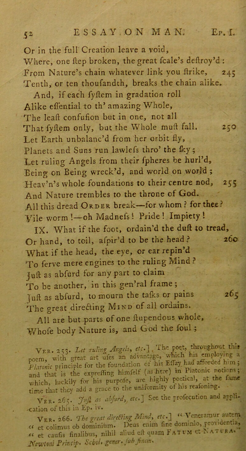 52^ Or In the full Creation leave a void. Where, one ftep broken, the great fcale’s deftroy’d : From Nature’s chain whatever link you llrike, 245 Tenth, or ten thoufandth, breaks the chain alike. And, if each fyftem in gradation roll Alike eflential to th’ amazing Whole, The lead confufion but in one, not all That fyllem only, but the Y/hole muft fall. 250 Let Earth unbalanc’d from her orbit fly. Planets and Suns run lawlefs thro’ the fey; Let ruling Angels from their fpheres be hurl’d. Being on Being wreck’d, and world on world; Heav’n’s whole foundations to their centre nod, 255 And Nature trembles to the throne of God. All this dread Order break—for whom ? for thee? Vile worm !—oh Madnefs! Pride ! Impiety 1 IX. What if the foot, ordain’d the duft to tread. Or hand, to toil, afpir’d to be the head? 260 What if the head, the eye, or ear repin’d To ferve mere engines to the ruling Mind ? Juft as abfurd for any part to claim To be another,'in this gen’ral frame; |uft as abfurd, to mourn the tafes or pains 265 The great direding Mind of all ordains. All are but parts of one ftupendous whole, Whofe body Nature is, and God the foul ; Ver. 2^3. Let ruling Angch, ffr.] . The poet, throughout th,* poem, with great art ufes an advantage, ;vhich h.s employmg a Flat nlc principle for the foundation or his Elfay had afforded h-m ; and that is the exprefling himfelf (ns here) v.hich, luckily for his purpole, are highly po^ical, au the Tune time that they add a grace to the uniformity of his reafoning. Ver. 265. ‘JuJL ae ahjurd,, etc.^ Sec the profecution and aprli- -cation of this in Ep. iv. Ver. 2.66. The ^rcat direahig Mind, e/r.] “ Veneramur autem et colimus ob dominium. Deus enim fine dominio, providentia, « et caufis finalibus, nihil aliud elt quam Fatvm et ..atura. NeuHm FririPf>> gener- Juh fnan.