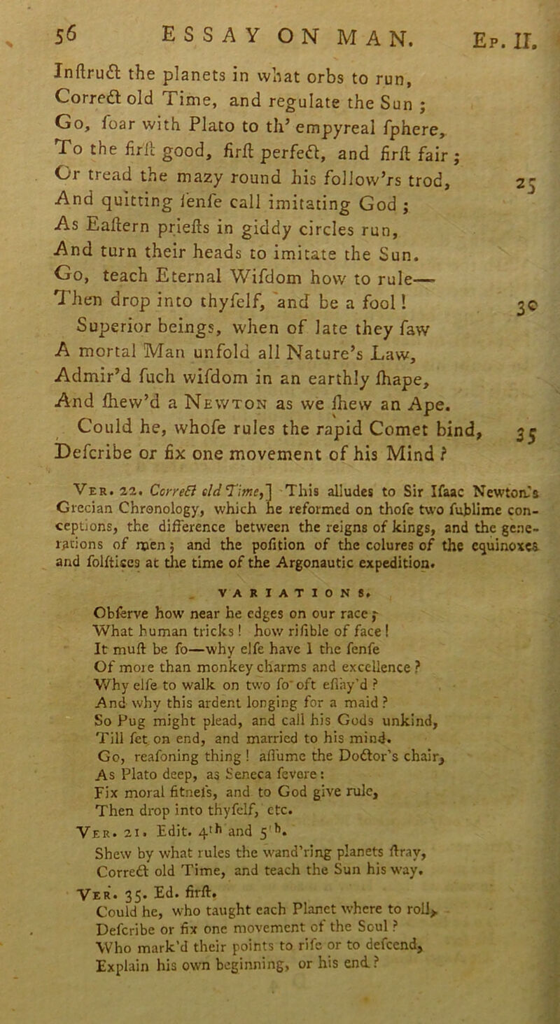 Inftruft the planets in what orbs to run, Corredl old Time, and regulate the Sun ; Go, foar with Plato to th’ empyreal fphere. To the lirll good, firll perfed, and lirft fair ; Or tread the mazy round his folJow’rs trod. And quitting I'enfe call imitating God ; As Eaftern priefts in giddy circles run, And turn their heads to imitate the Sun. Go, teach Eternal Wifdom how to rule— Then drop into thyfelf, 'and be a fool! Superior beings, when of late they faw A mortal Man unfold all Nature’s Law, Admir’d fuch wifdom in an earthly lhape. And lliew’d a Newton as we Ihew an Ape. Could he, whofe rules the rapid Comet bind, Defcribe or fix one movement of his Mind ? 3® 35 Ver. 22. Core£i eldT'ime,! This alludes to Sir Ifaac Newton-'s Grecian Chronology, which he reformed on thofe two fujjlime con- ceptions, the difference between the reigns of kings, and the gene- rations of men; and the polition of the colures of the cijuinoxca and folftlscs at tire time of the Argonautic expedition. Obferve how near he edges on our race j- What human tricks! how rifible of face ! It mull be fo—why elfe have 1 the fenfe Of more than monkey charms and excellence ? Why elfe to walk on two fo'oft eflay’d ? And why this ardent longing for a maid ? So Pug might plead, and call his Gods unkind, Till fet on end, and married to his mind. Go, reafoning thing ! affumc the Doctor’s chair. As Plato deep, as Seneca fevore: Fix moral fitnefs, and to God give rule. Then drop into thyfelf, etc. Ver. 21. Edit. 4>b and 5'^. Shew by what rules the wand’ring planets Hray, Corredl old Time, and teach the Sun his way. Ver* 35. Ed. firll. Could he, who taught each Planet where to roll, Defcribe or fix one movement of the Soul ? Who mark’d their points to rife or to defeend, Explain his own beginning, or his end? 01