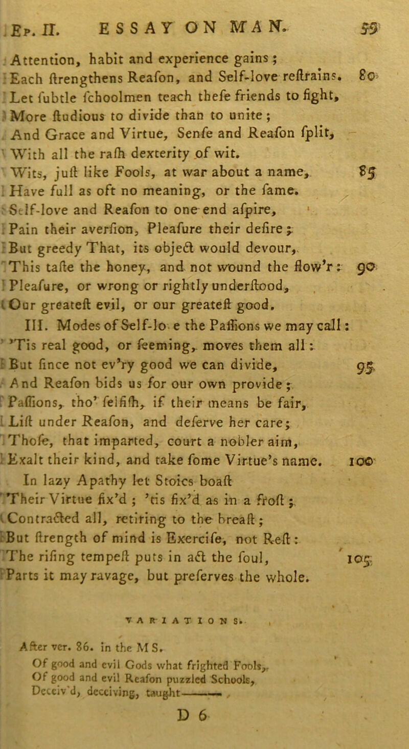 Attention, habit and experience gains ; ^Each ftrengthens Reafon, and Self-love reftrains. 80’ ’ Let fubtle fchoolmen teach thefe friends to fight, .iMore ftudious to divide than to unite; And Grace and Virtue, Senfe and Reafon fplit, - ■ With all the ralh dexterity of wit. Wits, juft like Fools, at war about a name, B5 ’ Have full as oft no meaning, or the fame. .'Self-love and Reafon to one end afpire, * 'Pain their averfion, Pleafure their defire;: ; But greedy That, its obje6l would devour,. This tafte the honey, and not wound the flow’r; 90. ^Pleafure, or wrong or rightly underftood, I Our greateft evil, or our greateft good. III. Modes of Self-lo e the Paffions we may call: ^*Tis real good, or feeming,. moves them all; r But fince not ev’ry good we can divide, 9,5. . And Reafon bids us for our own provide; Paffions, tho* felfilh, if their means be fair, i Lift under Reafon, and deierve her care; Thofe, that imparted, court a nobler aim, I Exalt their kind, and take feme Virtue’s name. 10© In lazy Apathy let Stoics boaft 'TheirVirtue fix’d ; ’tis fix’d as in a ftoft ; tContrafted all, retiring to the breaft ; i'But ftrength of mind is Exercife, not Reft : The rifing tempeft puts in adl the foul, ' 105: •Parts it may ravage, but pre ferves the whole. VARIATIONS. I After ver. 86. in the M S. Of good and evil Gods what frighted Fools,, Of good and evil Reafon puzzled Schools, Deceiv’d, deceiving, taught —