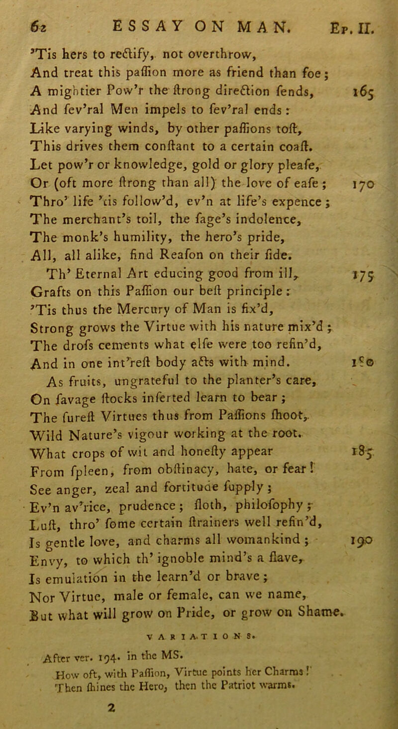 ’Tis hers to redlify, not overthrow, And treat this paffion more as friend than foe; A mightier Pow’r the ftrong direflion fends, 165 And fev’ral Men impels to fev’ral ends: Like varying winds, by other paffions toll. This drives them conftant to a certain coall. Let pow’r or knowledge, gold or glory pleafe, Or (oft more ftrong than all)' the love of eafe ; 170 Thro’ life ’cis follow’d, ev’n at life’s expence; The merchant’s toil, the fage’s indolence. The monk’s humility, the hero’s pride. All, all alike, find Reafon on their fide. Th’ Eternal Art educing good from ilL 175 Grafts on this Palfion our beft principle: ’Tis thus the Mercury of Man is fix’d. Strong grows the Virtue with his nature mix’d The drofs cements what elfe were too refin’d. And in one int’reft body afts with mind. i?o As fruits, ungrateful to the planter’s care. On jTavage ftocks inferted learn to bear ; The fureft Virtues thus from Palfions Ihoot,. Wild Nature’s vigour working at the root. What crops of wit and honefty appear 185 From fpleen, from obftinacy, hate, or fear!' See anger, zeal and fortitude fupply j Ev’n av’rice, prudence; floth, philofophy y Lull, thro’ fome certain ftrainers well refin’d. Is gentle love, and cha.'-ms all womankind ; 190 Envy, to which th’ ignoble mind’s a Have, Is emulation in the learn’d or brave; Nor Virtue, male or female, can we name. But what will grow on Pride, or grow on Shame. VARIATIONS. After vcr. 194* iti the MS. How oft, with Paflion, Virtue points her Charms !' Then fliines the Hero, then the Patriot warms. 2