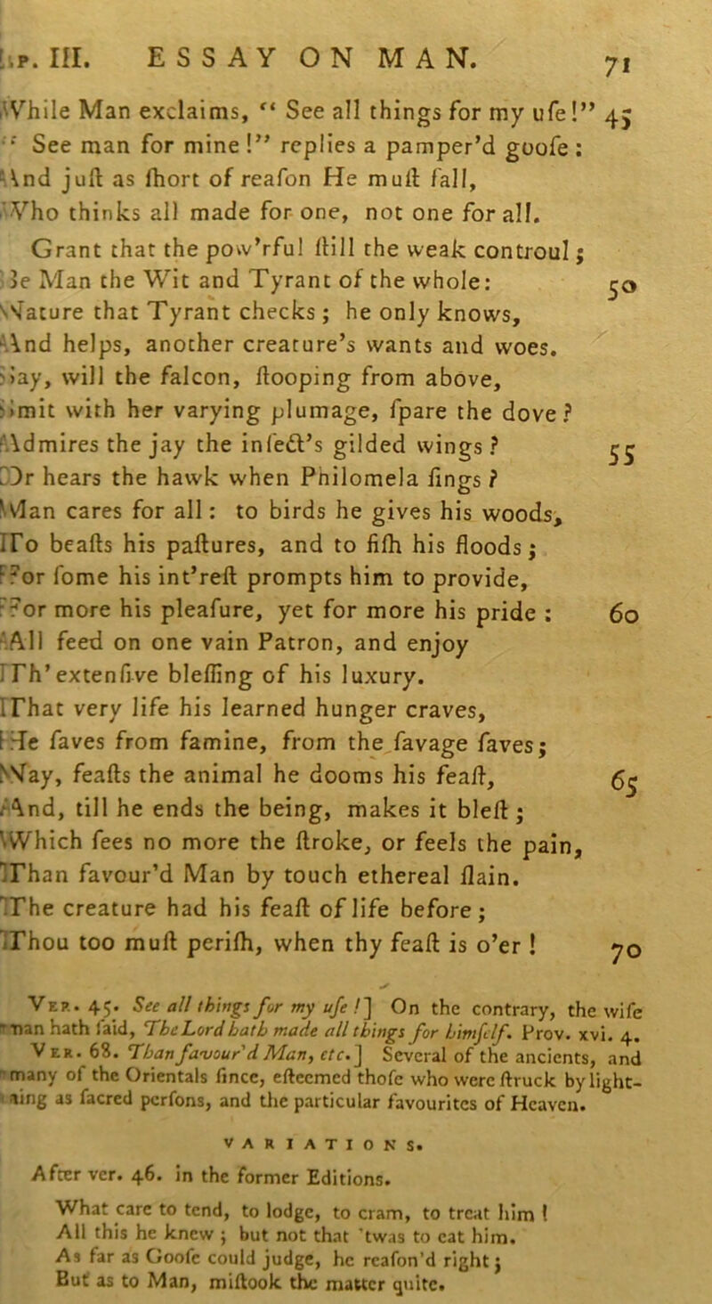 i^Vhile Man exclaims, See all things for my ufe!” 45 •“ See man for mine !” replies a pamper’d goofe : ^And juft as fhort of reafon He muft fall, aVHo thinks all made for- one, not one for all. Grant that the pow’rful ftill the weak controul; ' 3e Man the Wit and Tyrant of the whole: N^Iature that Tyrant checks; he only knows, And helps, another creature’s wants and woes. i>ay, will the falcon, ftooping from above, ilmit with her varying plumage, fpare the dove? Admires the jay the in left’s gilded wings ? D3r hears the hawk when Philomela lings ? ^vIan cares for all: to birds he gives his woods, IFo beafts his paftures, and to filh his floods; Fror fome his int’reft prompts him to provide, F?or more his pleafure, yet for more his pride : ^All feed on one vain Patron, and enjoy rrh’extenfive blelfing of his luxury, irhat very life his learned hunger craves, FHe faves from famine, from the,favage faves; SVay, feafts the animal he dooms his feaft, /And, till he ends the being, makes it bleft; VWhich fees no more the ftroke, or feels the pain, irhan favour’d Man by touch ethereal llain. 'irhe creature had his feaft of life before; irhou too muft perilh, when thy feaft is o’er ! VEP..45. See a// things for my ufe !] On the contrary, the wife 'Tian hath faid, TheLordbath made all things for himfclf. Prov. xvi. 4. V ER. 68. Than favour'd Man, etc.~\ Several of the ancients, and '•many of the Orientals fincc, eftcemed thofc who were ftruck by light- ning as facred perfons, and tlie particular favourites of Heaven. VARIATIONS. After ver. 46. in the former Editions. What care to tend, to lodge, to cram, to treat Iilm I All this he knew ; but not that ’twas to eat him. As far as Goofe could judge, he reafon’d right j But as to Man, miftook the matter quite. 50 55 60 65