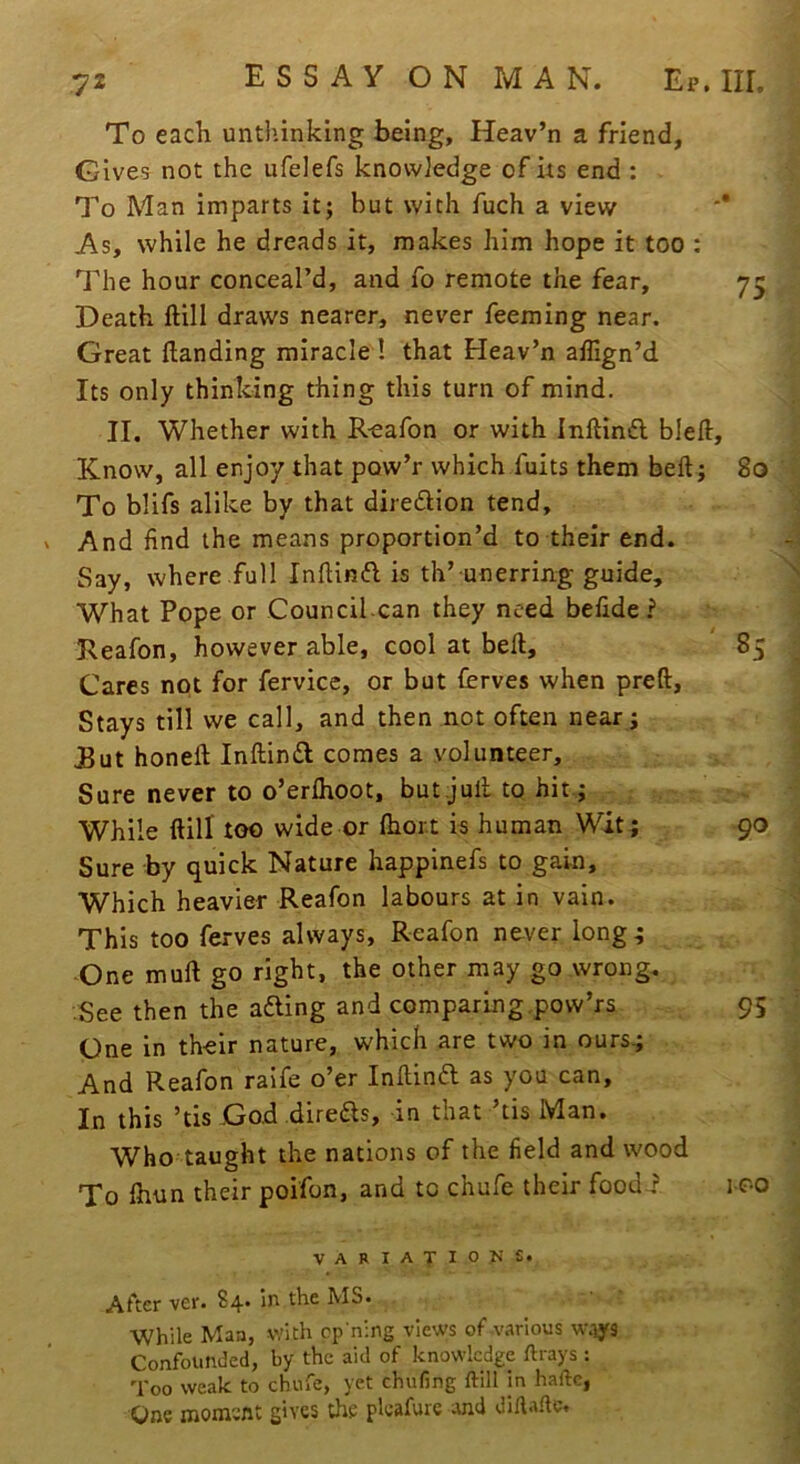 To each untl’inking being, Heav’n a friend. Gives not the ufelefs knovviedge of its end : To Man imparts it; but with fuch a view As, while he dreads it, makes him hope it too : The hour conceal’d, and fo remote the fear. Death ftill draws nearer, never feeming near. Great Handing miracle ! that Heav’n allign’d Its only thinking thing this turn of mind. II. Whether with R-eafon or with Inftindl bleH Know, all enjoy that pow’r which fuits them beft; To blifs alike by that diredlion tend. And find the means proportion’d to their end. Say, where full InfUnft is th’ unerring guide. What Pope or Council can they need befide ? Reafon, however able, cool at bell. Cares not for fervice, or but ferves when preft. Stays till we call, and then not often near; But honell Inftind comes a volunteer. Sure never to o’erfhoot, but jull to hit; While ftill too wide or fhor.t is human Wit ; Sure by quick Nature happinefs to gain. Which heavier Reafon labours at in vain. This too ferves always, Reafon never long.; -One mull go right, the other may go wrong. See then the afting and comparing.pow’rs One in their nature, which are two in ours.; And Reafon raife o’er Inftin6l as you can. In this ’tis God direas, in that ’tis Man. Who taught the nations of the field and wood To Ihun their poifon, and to chufe their foodi VARIATIOJiS. After ver. 84* in the MS. While Maa, with ep'ning views of-various w.iys Confounded, by the aid of knowledge ftrays : Too weak to chufe, yet chufing ftill In haftc, One moment gives the pleafure and diftafte. 75 80 85 90 95 100