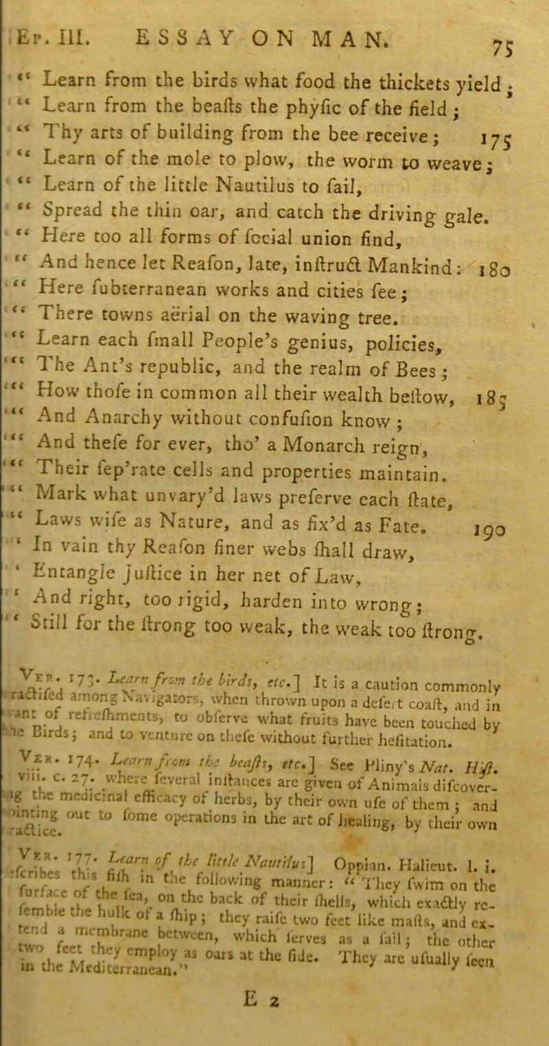 185 < ( Ep.III. ESSAYONMAN. 75 Learn from the birds what food the thickets yield • “ Learn from the hearts the phyfic of the field ; “ Thy arts of building from the bee receive; 175 “ Learn of the mole to plow, the worm to weave; “ Learn of the little Nautilus to fail. Spread the thin oar, and catch the driving gale. ' “ Here too all forms of fecial union find. And hence let Reafon, late, inrtrua Mankind: 180 Here fubterranean works and cities fee; There towns aerial on the waving tree. “ Learn each fmall People’s genius, policies. The Ant’s republic, and the realm of Bees ; How thofe in common all their wealth bertow, And Anarchy without confufion know ; And thefe for ever, tho’ a Monarch reign. Their lep’rate cells and properties maintain. “ Mark what unvary’d laws preferve each ftate, “ Laws wife as Nature, and as fix’d as Fate, ‘ In vain thy Reafon finer webs fhall draw. Entangle Ju/lice in her net of Law, ' And right, too rigid, harden into wrong;  Still for the ilrong too weak, the w'eak too rtrono-. It is a caution commonly radtifed among Na\jgators, when thrown upon a defeit coail, and in •ant of retre/hments, to obferve what fruits have been touched by le Urds; and to venture on thefe without further hefitation. V£R. 174. Learn from the beajis, etc] Sec Pliny’s iVar. /fy?. VMu c. 27. where feveral inibances are given of Animals difeover- •ig the medic,nal efficacy of herbs, by their own ufe of them : and -Sc! operations in the art of healing, by their own ' fuiface manner: “ They fwim on the t which exadbly rc- mble the hulk ot a ffiip; they raife two feet like marts, and ex, end a membrane between, which Icrves as a fail j the other ; as oars at the fide. They arc ufually feen m the Mediterranean.” iccn E 2 190