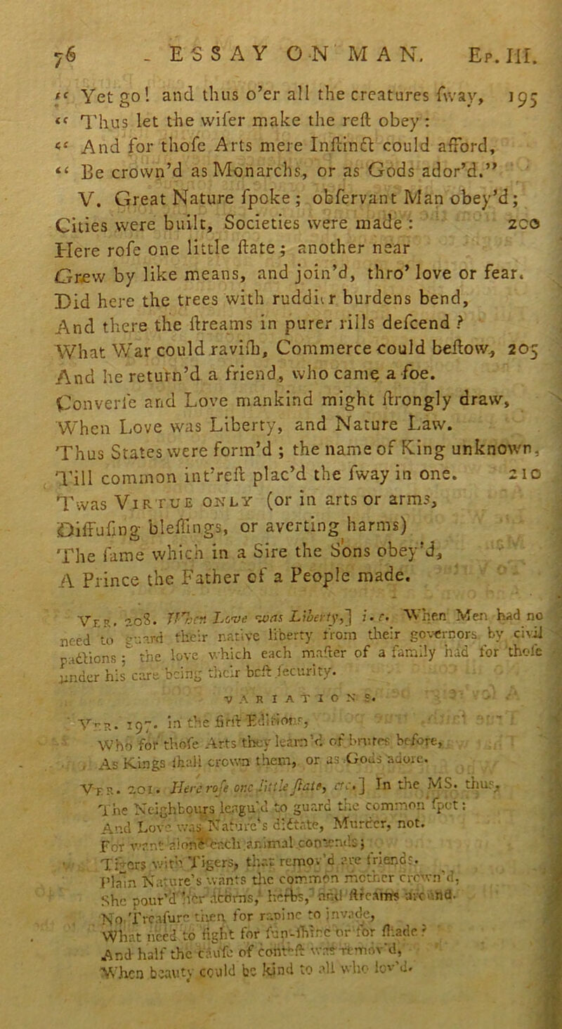 'f' Yet gol and thus o’er all the creatures fway, 195 Thus let the vviler make the reft obey : And for thofe Arts mere Inftinfl could afford, “ Be crown’d as Monarchs, or as Gods ador’d.” V. Great Nature fpoke ; obfervant Man obey’d; Cities were built. Societies were made : zco tiere rofe one little ftate; another near Grew by like means, and join’d, thro’love or fear. Did here the trees with ruddiir burdens bend. And there the ftreams in purer rills defeend ? What V/ar could ravifh. Commerce could beftow, 205 And he return’d a friend, who cam^ a foe. Converfe and Love mankind might ftrongly draw, When Love was Liberty, and Nature Law. Thus States were form’d ; the name of King unknown, Till common int’reft plac’d the fway in one. 210 Twas Virtue ois'LY (or in arts or arms, Diffufjng bleffings, or averting harms) The fame which in a Sire the Sons obey’d, A Prince the Father of a People made. Vr.R. 20S. TnjrnLcve ’uuts Lwerty,'} i.r. When Mei^ had no : need Vo eup-rd their native liberty from tlteir governors, by civil '' padbions the love which each mafter of a family had for thole • i;nder his care being their bcft .lecurity. ^ VARIATIONS. T « ■4 Yn?.. 197. in the find Edii-ionr, ' ’ ; v Who for thofe Arts they leamVl of bn;rets before, . : , As Kings lhali crown them, or as :Gods adore. Vt-S. 201. Here 7'Oje one JUiUrr.'.J In the MS. tmi;'. The Neighbours lengu’.d to guard tr.c common fpet: ^ And Lov- was.'Naturc's didtate. Murder, not. ; | For want a!onfTach.animal contends; ^ ; J Timers v.=ith Tigers, th.'.t remov’d are triendr. J Plain Nature’s vvants tlic commbn rhether crown’d, I She pour’lfh'ir' debrns,’ herbs,' anti ftf cams arc Ana. M KO’Trcafure tiiea for raoinc to jnvnde, What heed to fight for fun-lhlrc or for ft.ade ' ' J And half the cau'fc of conYft was'-rtmdv'd, ’ J When beauty could bo kind to all who lov'd. J