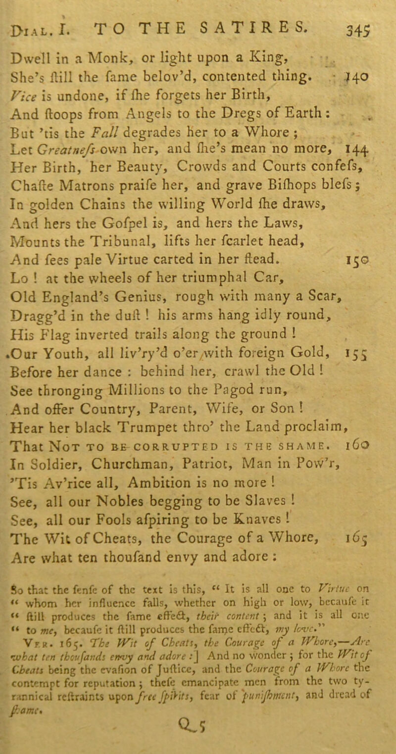 Dwell in a Monk, or light upon a King, She’s Hill the fame belov’d, contented thing. • .140 Vice is undone, if Ihe forgets her Birth, And Hoops from Angels to the Dregs of Earth; But ’tis the Fall degrades her to a Whore ; Let Greatnefs ovjn her, and file’s mean no more, 144 Her Birth, her Beauty, Crowds and Courts confefs, Chafle Matrons praife her, and grave Bifiiops blefs; In golden Chains the willing World Ihe draws. And hers the Gofpel is, and hers the Laws, Mounts the Tribunal, lifts her fcarlet head, And fees pale Virtue carted in her Head. 15G Lo ! at the wheels of her triumphal Car, Old England’s Genius, rough with many a Scar, Dragg’d in the duH ! his arms hang idly round. His Flag inverted trails along the ground ! .Our Youth, all liv’ry’d o’er^with foreign Gold, 155 Before her dance : behind her, crawl the Old 1 See thronging Millions to the Pagod run. And offer Country, Parent, Wife, or Son ! Hear her black Trumpet thro’ the Land proclaim. That Not to be corrupted is the shame. 160 In Soldier, Churchman, Patriot, Man in Povv’r, ’Tis Av’rice all. Ambition is no more ! See, all our Nobles begging to be Slaves ! See, all our Fools afpiring to be Knaves 1 The Wit of Cheats, the Courage of a Whore, 165 Are what ten thoufand envy and adore : $0 that the fenfc of the text Is this, “ It is all one to Virtue on “ whom her influence falls, whether on high or low, bccaufe it “ ftill produces the fame effedt, their content ; and it is all one “ to me, becaufe it ftill produces the fanje eft'eft, my love. Vr R. 165. The JVit of Cheats, the Courage of a Whore,—Arc nvhat ten thoufands enojy and adore ;J And no wonder 5 for the Wit of Cheats being the evafion of Jufticc, and the Courage of a Whore the contempt for reputation ; thefe emancipate men from the two ty- rannical reftraints M^on free fpiyus, fear ol 'pumjhmcnt, and dread of fi:ame> CLs