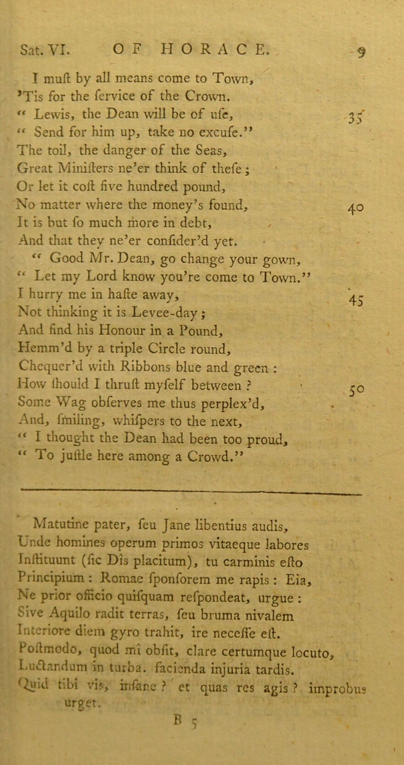 I mull by all means come to Town, ’Tis for the fervice of the Crown. “ Lewis, the Dean will be of ufe, “ Send for him up, take no excufe.” The toil, the danger of the Seas, Great Miniiters ne’er think of thefe; Or let it colt five hundred pound. No matter where the money’s found. It is but fo much more in debt, And that they ne’er confider’d yet. “ Good Mr. Dean, go change your gown, “ Let my Lord know you’re come to Town.” I hurry me in hafte away. Not thinking it is Levee-day; And find his Honour in a Pound, Hemm’d by a triple Circle round. Chequer’d with Ribbons blue and green : How lhould I thruft myfelf between ? Some Wag obferves me thus perplex’d. And, fmiling, whifpers to the next, “ I thought the Dean had been too proud, “To jufile here among a Crowd.” Matutine pater, feu Jane libentius audis. Unde homines operum primos vitaeque labores Inftituunt (fie Dis placitum), tu carminis efto Principium : Romae fponforem me rapis: Eia, Ne prior officio quifquam refpondeat, urgue : Sive Aquilo radit terras, feu bruma nivalem Interiore diem gyro trahit, ire neceffe ell. Poftmodo, quod mi obfit, clare certumque locuto, Lu&andum in turba. facicnda injuria tardis. ^luid tibi vis, inline ? et quas res agis ? improbus urpet. V B 5 40 45