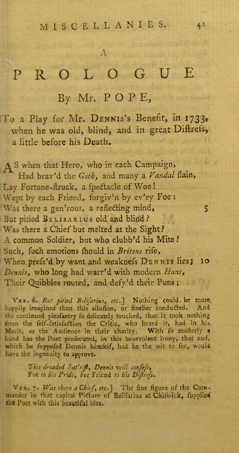 A PROLO GUE By Mr. POP E, To a Play for Mr. Dennis’s Benefit, in 17331 when he was old, blind, and in great Diftreis, a little before his Death. when that Hero, who in each Campaign, Had brav’d the Goth, and many a Vandal flain. Lay For tune-ibruck, a fpedlacle of Woe! Wept by each Friend, forgiv’n by ev’ry Foe : Was there a gen’rous, a refle&ing mind, 5 But pitied Bklisarius old and blind? Was there a Chief but melted at the Sight? A common Soldier, but who clubb’d his Mite ? Such, fuch emotions fhould in Britons rife. When prefs’d by want and weaknefs Dennis lies j I o Dennis, who long had warr’d with modern Huns, Their Quibbles routed, and defy’d their Puns; Ver. 6. But pitied Belifarius, etc.~\ Nothing could be more happily imagined than this allufion, or finelier conduced. And the continued pleafantry fo delicately touched, that it took nothing from the felf-fatisfa£lion the Critic, who heard it, had in his Merit, or the Audience in their charity. With fo maftcrly * hand has the Poet profecuted, in this benevolent irony, that end, which he fuppofed Dennis himfelf, had he the wit to fee, would have die ingenuity to approve. This dreaded Sat' rift, Dennis luill confefs, Foe to bis Pride, but Friend to bis Dijlrcfs. Ver. 7. Was there a Chief, etc.] The fine figure of the Com- mander in that capital Pifture of Belifarius at Chifwick, fupplici tht Poet with this beautiful idea.