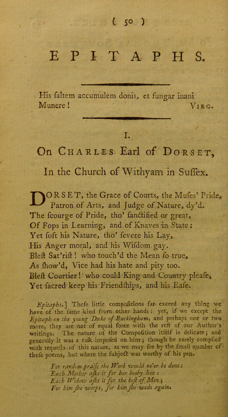 ( 5° ) EPITAPHS. His faltem accumulem donis, et fungar inani Munere! Virg. I. On Charles Earl of Dorset, In the Church of Withy am in Suffex. TAORSET, the Grace of Courts., the Mufes’ Pride, Patron of Arts, and Judge of Nature, ay’d. The fcourge of Pride, tho’ fandtified or great. Of Fops in Learning, and of Knaves in State; Yet foft his Nature, tho’ fevere his Lay, His Anger mortal, and his Wifdom gay, Bleft Sat’rift ! who touch’d the Mean fo true. As fhow’d, Vice had his hate and pity too. Bleft Courtier! who could King and Country pleafe. Yet facred keep his Friendfhips, and his Eafe. Epitaphs.~\ Thefe little compofitions far- exceed any thing we have of the lame kind from other hands: yet, if we except the Epitaph cn the young Duke of Buckingham, and perhaps one or two more, they are not of equal force with the reft of our Author’s writings. The nature of the Compofition itfelf is delicate; and generally it was a talk impofcd on him ; though he rarely complied with requefts. of this nature, as we may fee by the fmail number of thefe poems, but where the fubjeft was worthy of his pen. For random praife the Work would ne'er he done.: Each Mother ajks it for her booby Son : Each Widow afks it for the beji of Men ; For him Jhc weeps, for him Jhc weds again•