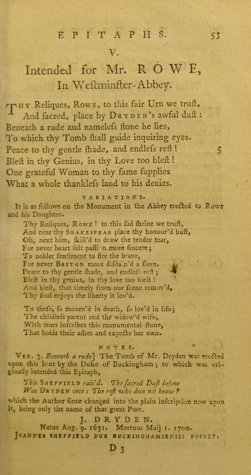 V. Intended for Mr. ROWE, In Weftminfler-Abbey. rpHY Reliques, Rowe, to this fair Urn we truft. And facred, place by Dryden’s awful dull: Beneath a rude and namelefs ftone he lies. To which thy Tomb fhall guide inquiring eyes. Peace to thy gentle lhade, and endlefs reft 1 £ Bleft in thy Genius, in thy Love too bleft ! One grateful Woman to thy fame fupplies What a whole thanklefs land to his denies. VARIATIONS. It is as follows on the Monument in the Abbey erefted to Rowe and his Daughter. Thy Reliques, Rowe ! to this fad Ihrine we trufl:, A.nd near thy Shakespear place thy honour’d bull, Oh, next him, /kill'd to draw the tender tear, For never heart felt paffi n more fincere; To nobler fentiment to lire the brave, For never Briton more difda'.n’d a Have. Peace to thy gentle lhade, anJ endlefs reft ; Bleft in thy genius, in thy love too bleft ! And bleft, that timely from our feene remov’d. Thy foul enjoys the liberty it lov’d. To thefe, fo mourn’d in death, fo lov’d in life; The childlefs parent and the widow’d wife, With tears inscribes this monumental ftone. That holds their allies and expetts her own. NOTES. Ver. 3. Beneath a rude'] The Tomb of Mr. Dryden was crofted upon this hint by the Duke of Buckingham ; to which was ori- ginally intended this Epitaph, ~ ‘This Sheffield rais'd. The facred Dufl below which the Author fince changed into the plain infeription now upon it, being only the name of that great Poet. J. DRYDEN. Natus Aug. 9. 1631. Mortuus Maij 1. 1700. Joannei Sheffield dux buckinghamjensis fosujt. D3 /