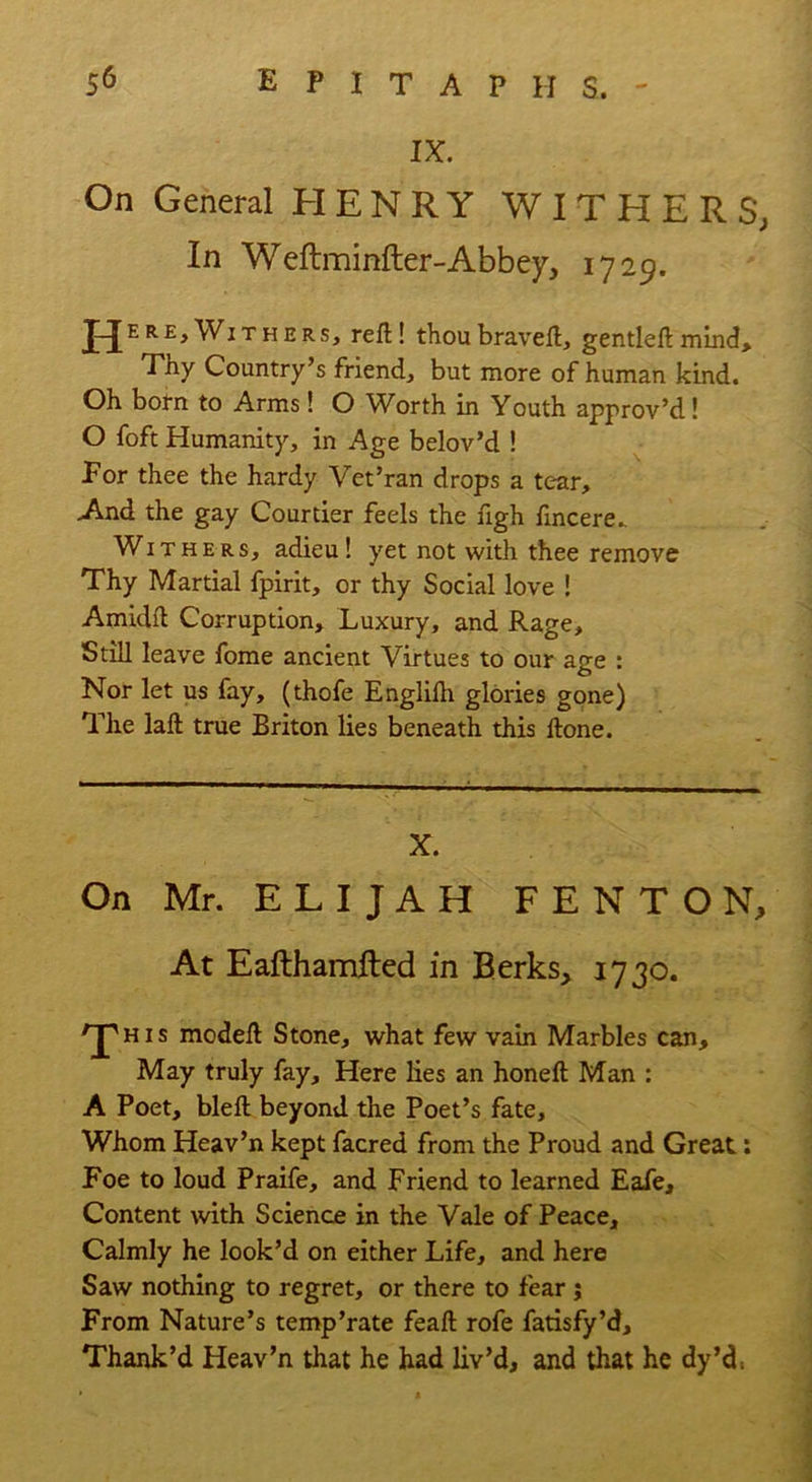 IX. On General HENRY WITHER S, In Weftminfter-Abbey, 1729. ^Withers, reft! thoubraveft, gentleftmind. Thy Country’s friend, but more of human kind. Oh born to Arms! O Worth in Youth approv’d! O foft Humanity, in Age belov’d ! For thee the hardy Vet’ran drops a tear. And the gay Courtier feels the figh fincere.. Withers, adieu! yet not with thee remove Thy Martial fpirit, or thy Social love ! Amidft Corruption, Luxury, and Rage, Still leave fome ancient Virtues to our age : Nor let us fay, (thofe Englifti glories gone) The laft true Briton lies beneath this ftone. X. On Mr. ELIJAH FENTON, At Eafthamfted in Berks, 1730. 'J'his modeft Stone, what few vain Marbles can. May truly fay. Here lies an honeft Man : A Poet, bleft beyond the Poet’s fate. Whom Heav’n kept facred from the Proud and Great.: Foe to loud Praife, and Friend to learned Eafe, Content with Science in the Vale of Peace, Calmly he look’d on either Life, and here Saw nothing to regret, or there to fear $ From Nature’s temp’rate feaft rofe fatisfy’d. Thank’d Heav’n that he had liv’d, and that he dy’d,