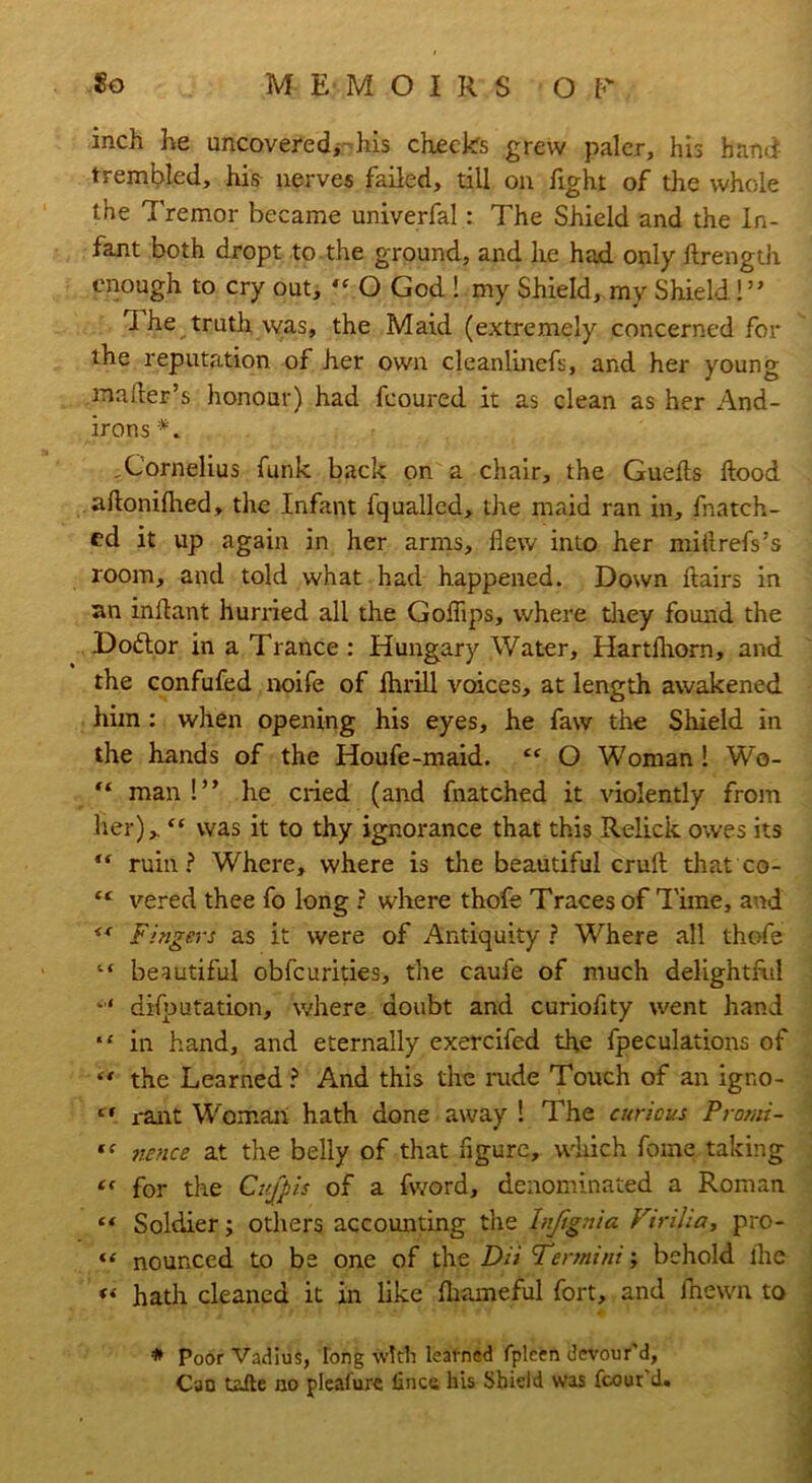 inch he uncovered,-his checks grew paler, his hand trembled, his nerves failed, till on fight of the whole the 7'remor became univerfal: The Shield and the In- fant both dropt to the ground, and he had only ftrength enough to cry out, « O God ! my Shield, my Shield!” The truth was, the Maid (extremely concerned for the reputation of her own cleanlinefs, and her young mailer’s honour) had fcoured it as clean as her And- irons •*„ , Cornelius funk back on a chair, the Guefts hood aftonifhed, the Infant fqualled, the maid ran in, fnatch- cd it up again in her arms, flew into her miflrefs’s room, and told what had happened. Down flairs in an inflant hurried all the Goflips, where they found the Dodtor in a Trance : Hungary Water, Hartlhorn, and the confufed noife of lhrill voices, at length awakened him : when opening his eyes, he faw the Shield in the hands of the Houfe-maid. £C O Woman ! Wo- “ man!” he cried (and fnatched it violently from her),. “ was it to thy ignorance that this Relick owes its  ruin? Where, where is the beautiful crufl that co- “ vered thee fo long ? where thofe Traces of Time, and ** Fingers as it were of Antiquity ? Where all thofe “ beautiful obfcurities, the caufe of much delightful *'’* deputation, where doubt and curioflty went hand “ in hand, and eternally exercifed the fpeculations of “ the Learned? And this the rude Touch of an igno- tf rant Woman hath done away ! The curious Prorni- '< nonce at the belly of that figure, which fome taking “ for the Ci'fpis of a fword, denominated a Roman “ Soldier; others accounting the Infignia Virilia, pro- “ nounced to be one of the Dit Termini; behold the « hath cleaned it in like Ihameful fort, and fnewn to * Poor Vadius, long with learned fpleen devour'd. Can taite no pleafure fince his Shield was fcour d.