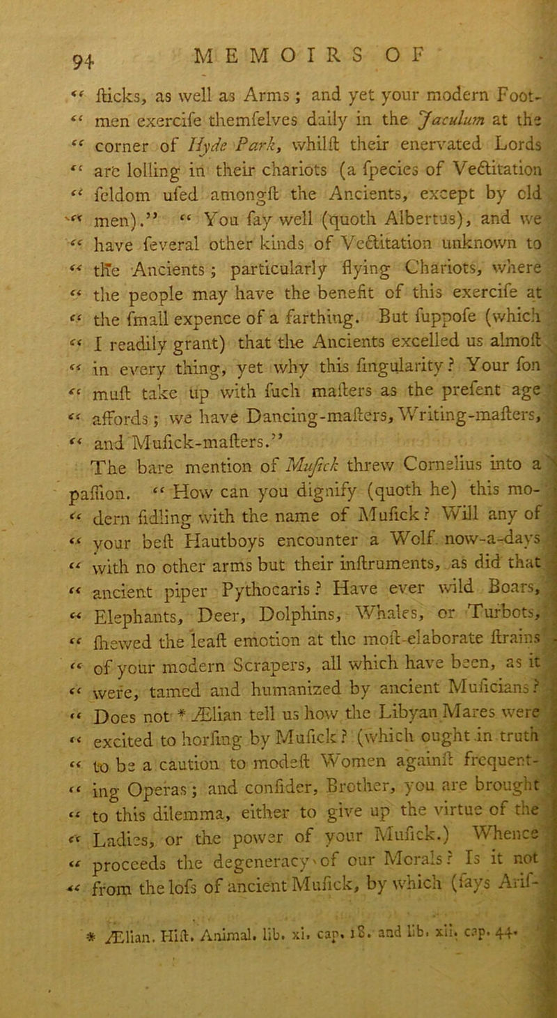 «f dicks, as well as Arms; and yet your modern Foot- “ men exercife themfelves daily in the Jaculum at the cc corner of Hyde Park, whild their enervated Lords are lolling in their chariots (a fpecies of Vettitation ** fcldom ufed amongd the Ancients, except by cld men).” “ You fay well (quoth Albertus), and we “ have feveral other kinds of Ve&itation unknown to tlTe Ancients; particularly flying Chariots, where “ the people may have the benefit of this exercife at c‘ the (mall expence of a farthing. But fuppofe (which « I readily grant) that the Ancients excelled us almoft « in every thing, yet why this fmgularity? Your fon “ mud take up with fuch mailers as the prefent age ^ affords; we have Dancing-mafters, Writing-maders, “ and Mudck-maders.” The bare mention of Muftck threw Cornelius into a N paflion. “ How can you dignify (quoth he) this mo- ■ <* dern fidling with the name of Mufick? Will any of ! *■< your bed Hautboys encounter a Wolf now-a-days i “ with no other arms but their indruments, as did that <* ancient piper Pythocaris ? Have ever wild Boars, « Elephants, Deer, Dolphins, Whale's, or Turbots, “ (hewed the lead emotion at the moil;-elaborate drains - “ of your modern Scrapers, all which have been, as it << were, tamed and humanized by ancient Muficians?  Does not * ASlian tell us how the Libyan Mares were « excited to horfmg by Mufick ? (which ought .in truth . « to be a caution to moded Women againd frequent- j ing Operas; and confider, Brother, you are brought « to this dilemma, either to give up the virtue of the : cc Ladies, or the power of your Mufick.) Whence i <c proceeds the degeneracy'of our Moralsr Is it not j cc from the lofs of ancient Mufick, by which (fays Arif- 1 •v,. • , ■ • < * yEllan. Hift. Animal, lib. xi. cap. iS. and lib. xii. cap. 44.