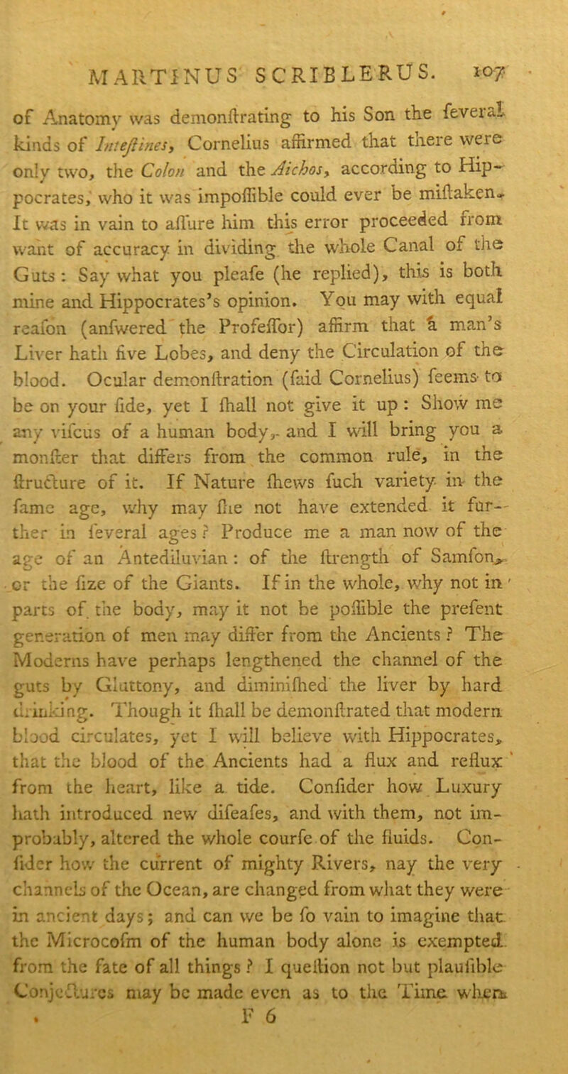 of Anatomy was demonllrating to his Son the feveial kinds of Intejitries, Cornelius affirmed that there were only two, the Colon and the Aichos, according to Hip- pocrates, who it was impoffible could ever be miflaken- It was in vain to allure him this error proceeded from want of accuracy in dividing the whole Canal of tire Guts : Say what you pleafe (he replied), this is both mine and Hippocrates’s opinion. You may with equal reafon (anfwered the Profelfor) affirm that a man’s Liver hath five Lobes, and deny the Circulation of the blood. Ocular demonllration (faid Cornelius) feems- to be on your fide, yet I lhall not give it up: Show me any vifcus of a human body,- and I will bring you a monfter that differs from the common rule, in the flruclure of it. If Nature fhews fuch variety in the fame age, why may Hie not have extended it fur- ther in feveral ages ? Produce me a man now of the age of an Antediluvian : of tire itrength of Samfon, or the fize of the Giants. If in the whole, why not in ' parts of the body, may it not be poffible the prefent generation of men may differ from the Ancients ? The Moderns have perhaps lengthened the channel of the guts by Gluttony, and diminifhed the liver by hard drinking. Though it lhall be demonfirated that modern bluod circulates, yet I will believe with Hippocrates, that the blood of the Ancients had a flux and reflux from the heart, like a tide. Confider how Luxury hath introduced new difeafes, and with them, not im- probably, altered the whole courfe of the fluids. Con- fider how the current of mighty Rivers, nay the very channels of the Ocean, are changed from what they were in ancient days; and can we be fo vain to imagine that the Microcofm of the human body alone is exempted from the fate of all things ? I queition not but plauiible Conjcflurcs may be made even as to the Time, when. . F 6