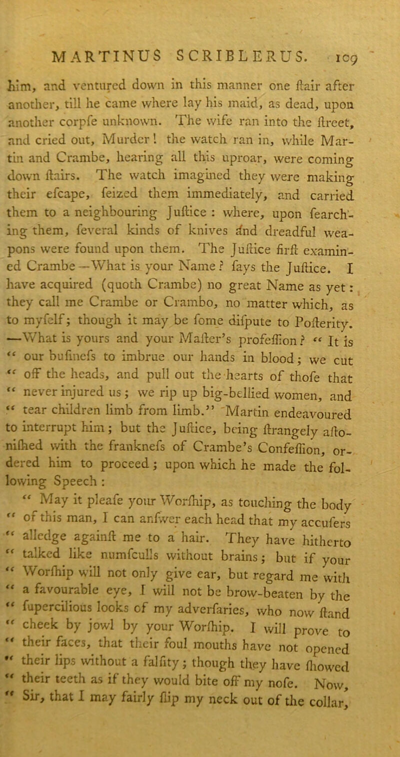 him, and ventured down in this manner one flair after another, till he came where lay his maid, as dead, upon another corpfe unknown. The wife ran into the llreet, and cried out. Murder! the watch ran in, while Mar- tin and Crambe, hearing all this uproar, were coming down flairs. The watch imagined they were making their efcape, feized them immediately, and carried them to a neighbouring Juflice : where, upon fearch- ing them, feveral kinds of knives dnd dreadful wea- pons were found upon them. The Juflice firft examin- ed Crambe — What is your Name ? fays the Juflice. I have acquired (quoth Crambe) no great Name as yet: they call me Crambe or Crambo, no matter which, as to myfelf; though it may be fome difpute to Poflerity. —What is yours and your Mailer’s profeffion? “ It is “ our bufmefs to imbrue our hands in blood; we cut  off the heads, and pull out the hearts of thofe that “ never injured us; we rip up big-bellied women, and  tear children limb from limb.” Martin endeavoured to interrupt him; but the J ufiice, being flrangely allo- nifhed with the franknefs of Crambe’s Confeffion, or- dered him to proceed; upon which he made the fol- lowing Speech : M May it pleafe your Worfhip, as touching the body “ of this man, I can anfwer each head that my accufers “ alledge againfl me to a hair. They have hitherto “ talked like numfculls without brains; but if your “ Worfhip will not only give ear, but regard me with “ a favourable eye, I will not be brow-beaten by the “ Supercilious looks cf my adverfaries, who now Hand  cheek by Jowl by your Worfhip. I will pr0ve to their faces, that their foul mouths have not opened  their bps without a falfity; though they have fhowed  their teeth as if they would bite off my nofe. Now, *' Sir, that I may fairly flip my neck out of the collar,