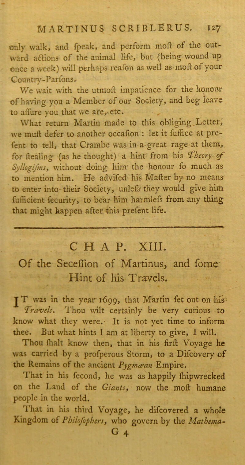 only walk, and fpeak, and perform mod of the out- ward actions of the animal life, but (being wound up once a week) will perhaps reafon as well as mod of your Country-Parfons.- We wait with the utniod impatience for the honour of having you a Member of our Society, and beg leave to adure you that we are,- etc. What return Martin made to this obliging Letter, we mud defer to another occadon : let it futhce at pre- fent to tell, that Crambe was in a great rage at them, for dealing (as he thought) a hint from his Theory rf Syllogifms, without doing- him' the honour fo much as to mention him. He advifed his Mader by no means to enter into - their Society, unlefs they would give him furheient fecurity, to bear him harmlefs from any thing that might happen after this prefent life. CHAP. XIII. Of the Secefiion of Martinus, and feme Hint of his Travels. JT was in the year 1699, that Martin fet out on his- Travels. Thou wilt certainly be very curious to know what they were.- It is not yet time to inform thee. But what hints I am at liberty to give, I will. Thou (halt know then, that in his fird Voyage he was carried by a profperous Storm, to a Difcovery of the Remains of the ancient Pygmean Empire. That in his fecond, he was as happily fhipwrecked on the Land of the Giants, now the mod humane people in the world. That in his third Voyage, he difeovered a whole Kingdom of Philnfophers, who govern by the Mathema-