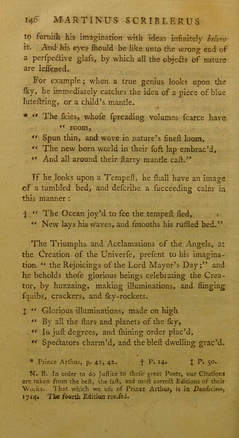 to furnifh his imagination with ideas infinitely lelcnv it. And his eyes Ihould be like unto the wrong end of a perfpedtive glafs, by which all the obje&s of nature are leflened. For example; w'hen a true genius looks upon the fky, he immediately catches the idea of a piece of blue lutedring, or a child’s mantle. '* “ The Ikies, whofe fpreading volumes fcarce have “ room, “ Spun thin, and: wove in nature’s fined loom, “ The new born world in their foft lap embrac’d, “ And all around their darry mantle cad.” If he looks upon a Temped, he fhall have an image of a tumbled bed, and defcribe a fucceeding calm in this manner: f “ The Ocean joy’d to fee the temped fled, ** New lays his waves, and fmooths his ruffled bed.” The Triumphs and Acclamations of the Angels, at the Creation of the Univerfe, prefent to his imagina- tion c< the Rejoicings of the Lord Mayor’s Day;” and he beholds thofe glorious beings celebrating the Crea- tor, by huzzaing, making illuminations, and flinging fquibs, crackers, and Iky-rockets. X “ Glorious illuminations, made on high By all the flars and planets of the Iky, “ In jufl degrees, and fhining Order plac’d, tc Spectators charm’d, and the bled dwelling grac’d. * Prince Arthur, p. 41, 42. d P. 14. J P. 50. N. B. In order to do judice to thefe great Poets, our Citation* are taken from the bed, the lad, and mod corrcft Editions of their Woiks. That which we ufe of Prince Arthur, is in Duodecimo, 1714* The fourth Edition rev.fcd.