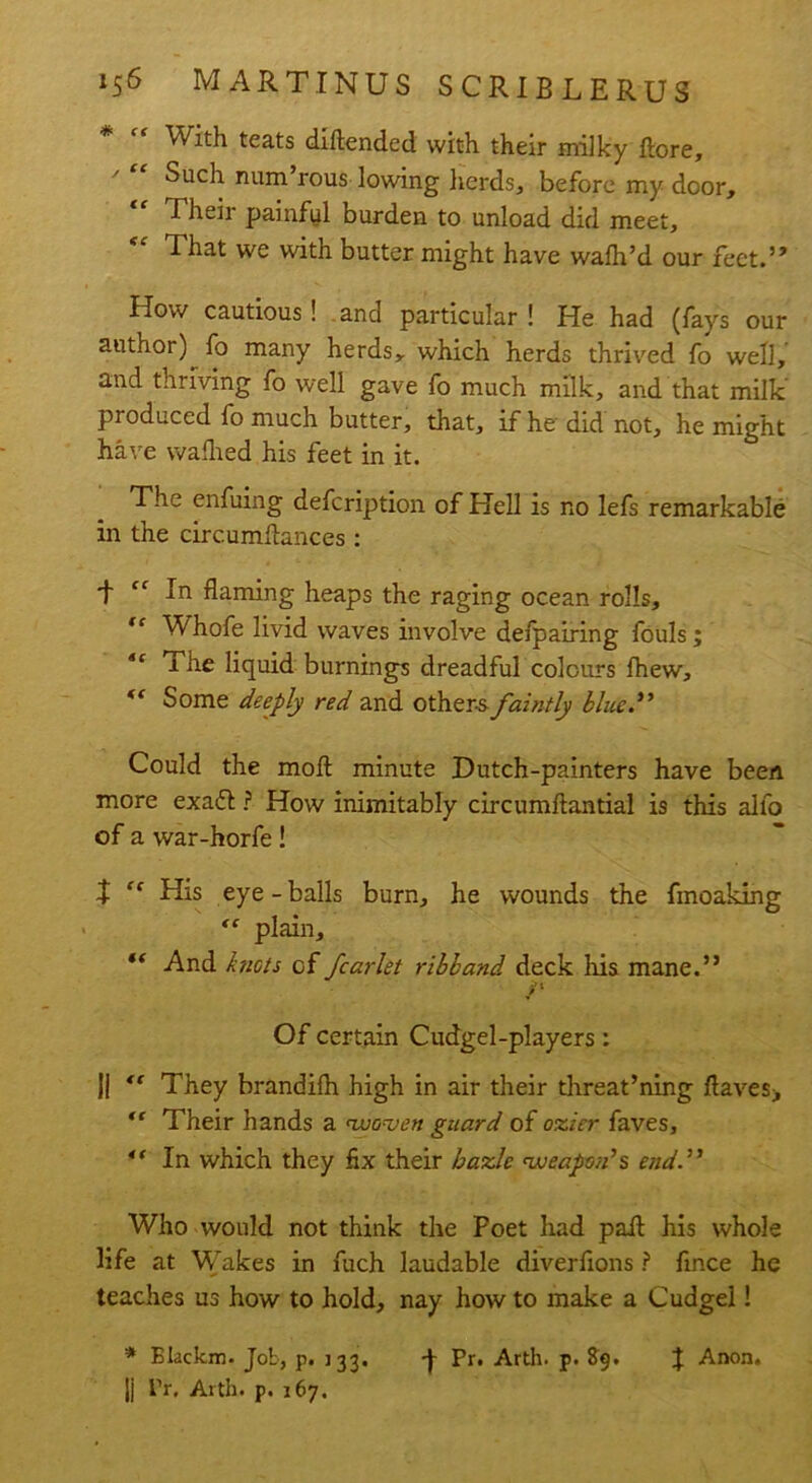 * f< With teats diftended with their milky ftore. Such num rous lowing herds., before my door, “ Their painful burden to unload did meet. That we with butter might have wafh’d our feet.” How cautious! and particular ! He had (fays our author) fo many herds, which herds thrived fo well, and thriving fo well gave fo much milk, and that milk produced fo much butter, that, if he did not, he might have walhed his feet in it. The enfuing defcription of Hell is no lefs remarkable in the circumftances: -f “ In flaming heaps the raging ocean rolls, “ Whofe livid waves involve defpairing fouls; 6t 1 he liquid burnings dreadful colours lhew, ft Some deeply red and other-s faintly blued’ Could the molt minute Hutch-painters have been more exaft ? How inimitably circumftantial is this alfo of a war-horfe! 2 “ His eye-balls burn, he wounds the fmoaldng “ plain, “ And knots of fcarlet ribband deck liis mane.” /■ Of certain Cudgel-players: Ji <f They brandifh high in air their threat’ning flaves> Their hands a 'woven guard of ozier faves, 4‘ In which they flx their bazle 'weapon’s end.” Who would not think the Poet had pail his whole life at Wakes in fuch laudable diverfions ? fince he teaches us how to hold, nay how to make a Cudgel! * Blackm. Job, p. 133. J- Pr. Arth. p. $9. J Anon. |j Pr, Arth. p. 167.