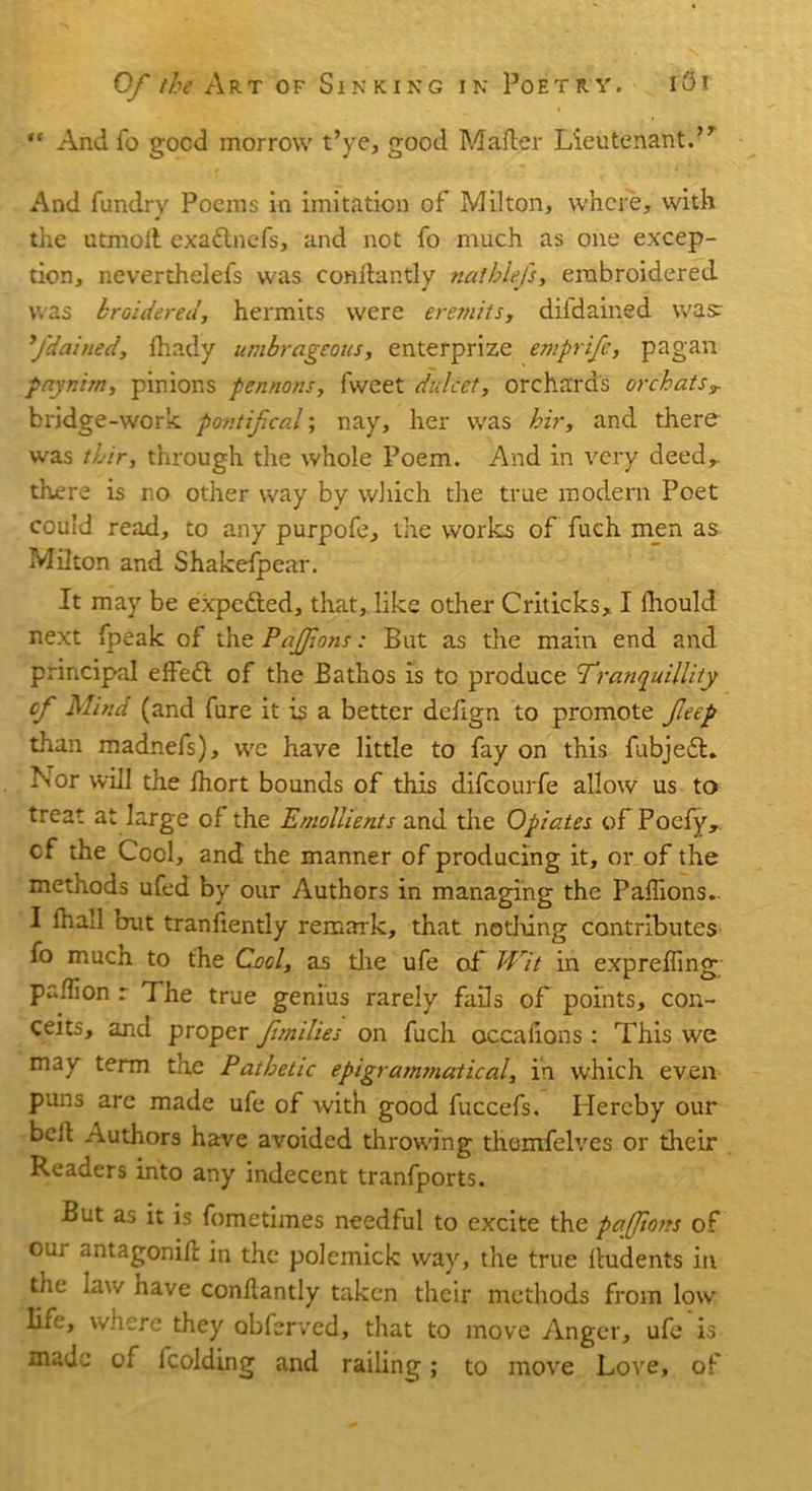 ** And fo good morrow t’ye, good Mailer Lieutenant.’1 And fundry Poems in imitation of Milton, where, with the utmoii exaftnefs, and not fo much as one excep- tion, neverthelefs was conilantly nathlefs, embroidered was kroidered, hermits were eremits, diidained was: fdained, fhady umbrageous, enterprize emprife, pagan paynim, pinions pennons, fweet dulcet, orchard's or chats T bridge-work pontifical; nay, her was hir, and there was thir, through the whole Poem. And in very deed,, there is no other way by which the true modem Poet could read, to any purpofe, the works of fuch men as Milton and Shakefp ear. It may be expefted, that, like other Criticks, I fhould next fpeak of the Pajfons: But as the main end and principal elf eft of the Bathos is to produce Tranquillity cf Mind (and fure it is a better defign to promote feep than madnefs), we have little to fay on this fubjeft. Nor will the Ihort bounds of this difeourfe allow us to treat at large of the Emollients and the Opiates of Poefy, cf the Cool, and the manner of producing it, or of the methods ufed by our Authors in managing the Palhons. I fhall but tranliently remark, that nothing contributes fo much to the Cool, as the ufe of Wit in expreffing paflion r The true genius rarely fails of points, con- ceits, and proper fmilies on fuch occafions: This we may term the Pathetic epigrammatical, in which even puns are made ufe of with good fuccefs. Hereby our belt Authors have avoided throwing thenrfelves or their Readers into any indecent tranfports. But as it is fometimes needful to excite the pafftoits of our antagonifl in the polemick way, the true lludents in the law have conilantly taken their methods from low life, where they abferved, that to move Anger, ufe is made of fcolding and railing; to move Love, of