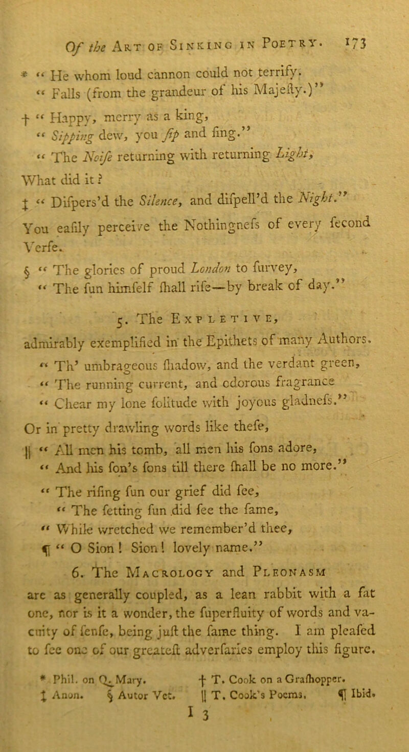 Of the Art of * “ He whom loud cannon could not terrify. « Falls (from the grandeur ol his Majefty.)” f “ Happy, merry as a king, “ Sipping dew, you ftp and fing.” « The Noife returning with returning Light, What did it ? X “ Difpers’d the Silence, and difpell’d the Night.” You eafdy perceive the Nothingnefs of every fecond Verfe. § “ The glories of proud London to furvey, “ The fun himfelf fliall rife—by break of day. 5. The Expletive, admirably exemplified in the Epithets of many Authors. “ Th’ umbrap-eous fliadow, and the verdant green, “ The running current, and odorous fragrance “ C'hear my lone folitude with joyous gladnefs.” Or in pretty drawling words like thefe, |j “ All men his tomb, all men his fons adore, “ And Ids fon’s fons till there fhall be no more.” “ The rifing fun our grief did fee, “The fetting fun did fee the fame, ** While wretched we remember’d thee, ^ “ O Sion 1 Sion l lovely name.” 6. The Macrology and Pleonasm are as generally coupled, as a lean rabbit with a fat one, nor is it a wonder, the fuperfiuity of words and va- cuity of fenfe, being juft the fame thing. I am pleafed to fee one of our greateft adverfaries employ tins figure. * Phil, on Q^Mary. F T. Cook on aGrafhopper. £ Anon. § Autor Vet. j| T. Cook's Pocm3, Ibid. I 3