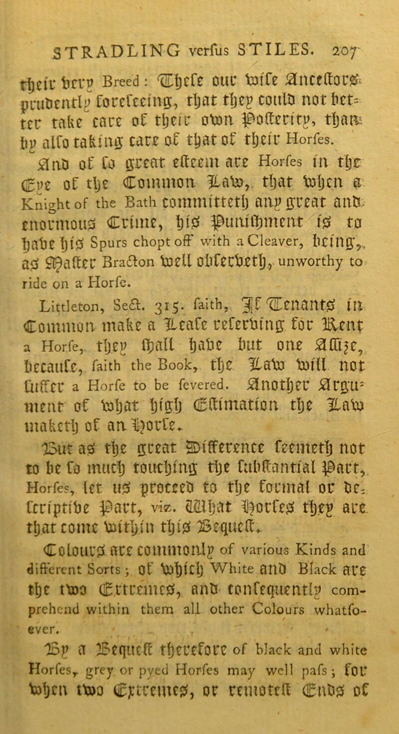 tljcii’ fectp Breed: ®jcfc ouc Voffe janctttorjfc pru&entlp forefeeing, that tljep cottlti not bet* ter take care of their oVon poftertt^ tljatfc lip alfo taking care of that of tijeir Horfes. #nS of Co great eft cent are Horfes in tlje &z of tlje Common HaVo,. that ftrtjen a Knight of the Bath committed) onp great ants, enormous Crime, W puniftmtent is to IjaheljlS Spurs choptoff with a Cleaver, being,, as Rafter Bra&on loell Obfecbeth, unworthy to ride on a Horfe. Littleton, Sea. 315. faith, gf tenants tit Common, make a Heafc referring for Kent a Horfe, tljep (ball hake imt one #fttse, becaufc, faith the Book, the Ha\o toill not lilfTcr a Horfe to be fevered. ^LlOtljer #rg'U: went of ‘eftjot Ijt'glj Cftimatton tlje HaVo makctlj of an I^orfe* 'But as tlje great difference feemetlj not to he fo much touching tlje Cubftantial pact, Horfes, let us proceed to tlje formal or Ctripnbe part, viz. SSlljat fortes tljep are that come loithin tljiS Bequeft- Colours are commonly of various Kinds and different Sorts ; Of VofjlCl) White ailO Black are tlje mo CrtremcS, antJ confequentlp com- prehend within them all other Colours whatfo- ever. T Bp a Beqttcft therefore of black and white Horfesr grey or pyed Horfes may well pafs ; for Vohcn tx»o extremes, or remoteft Cabs of