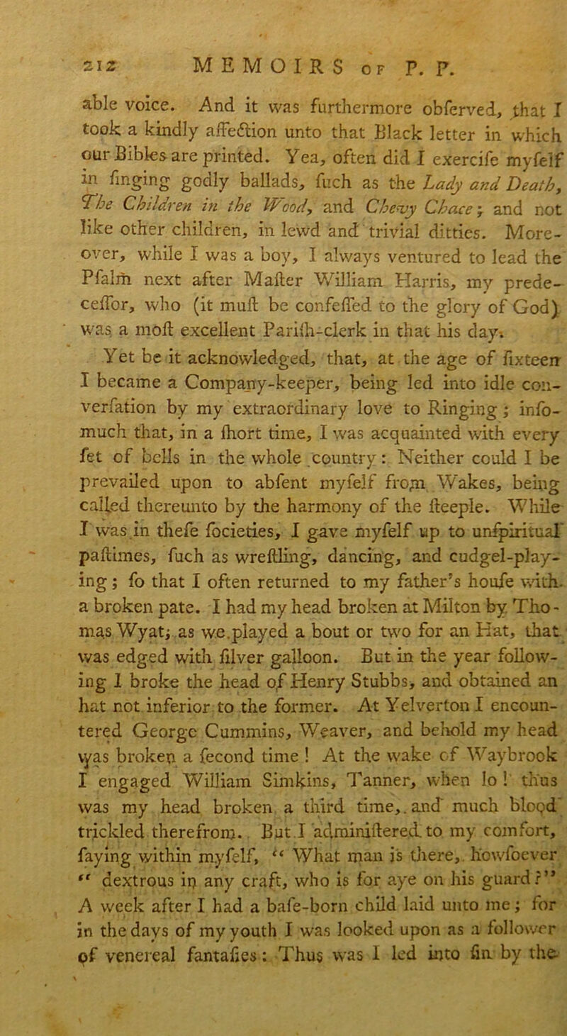 able voice. And it was furthermore obferved, that I took a kindly affe&ion unto that Black letter in which our Bibles are printed. Yea, often did I exercife myfeif in Tinging godly ballads, fuch as the Lady and Death, L'he Children in the Wood, and Che<vy Chacemr and not like other children, in lewd and trivial ditties. More- over, while I was a boy, I always ventured to lead the Pfalm next after Mailer William Harris, my prede- ceifor, who (it muil be confefled to the glory of God) was a moil excellent Pariih-clerk in that his day-. Yet be it acknowledged, that, at the age of Fixteeir I became a Company-keeper, being led into idle con- verfation by my extraordinary love to Ringing; info- much that, in a lhort time, I was acquainted with every fet of bells in the whole country: Neither could I be prevailed upon to abfent myfeif frojn, W'akes, being called thereunto by the harmony of the ileeple. While I was in thefe focieties, I gave myfeif up to unfpirituaT pailimes, fuch as wreftling, dancing, and cudgel-play- ing ; fo that I often returned to my father’s houfe with- a broken pate. I had my head broken at Milton by Tho - mas Wyatj as w.e.played a bout or tw'O for an Hat, that was edged with filver galloon. But in the year follow- ing I broke the head of Henry Stubbs, and obtained an hat not inferior to the former. At Yelverton I encoun- tered George Cummins, Weaver, and behold my head vyas broken a fecond time ! At the w'ake of Waybrook I engaged Vvhlliam Sim kins. Tanner, when Io ! thus was my head broken a third time,. and much bloqd trickled therefrom. But I aclminiftered. to my comfort, faying within myfeif, u What man is there, howfoever “ dextrous in any craft, who is for aye on his guard?” A week after I had a bafe-born child laid unto me; for in the days of my youth I was looked upon as a follower of venereal fantakes: Thus was I led into fine by the-